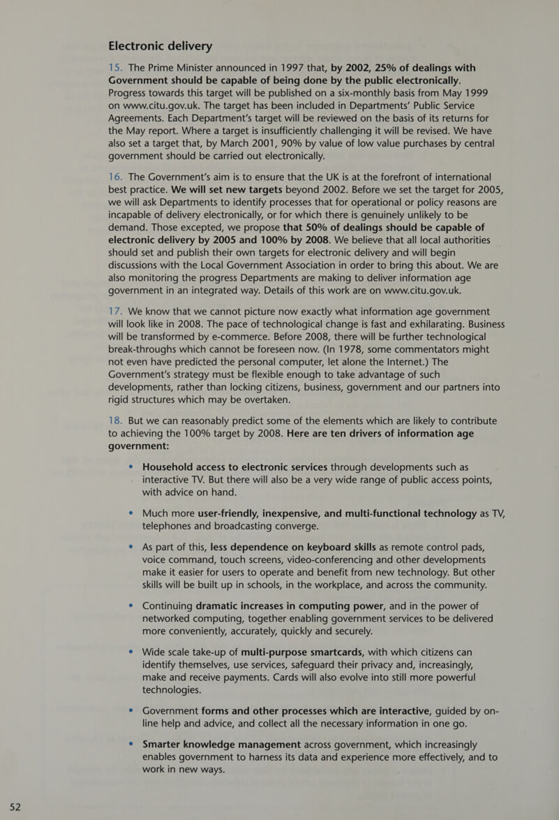 15. The Prime Minister announced in 1997 that, by 2002, 25% of dealings with Government should be capable of being done by the public electronically. Progress towards this target will be published on a six-monthly basis from May 1999 on www.citu.gov.uk. The target has been included in Departments’ Public Service Agreements. Each Department's target will be reviewed on the basis of its returns for the May report. Where a target is insufficiently challenging it will be revised. We have also set a target that, by March 2001, 90% by value of low value purchases by central 16. The Government's aim is to ensure that the UK is at the forefront of international best practice. We will set new targets beyond 2002. Before we set the target for 2005, we will ask Departments to identify processes that for operational or policy reasons are incapable of delivery electronically, or for which there is genuinely unlikely to be demand. Those excepted, we propose that 50% of dealings should be capable of electronic delivery by 2005 and 100% by 2008. We believe that all local authorities should set and publish their own targets for electronic delivery and will begin discussions with the Local Government Association in order to bring this about. We are also monitoring the progress Departments are making to deliver information age government in an integrated way. Details of this work are on www.citu.gov.uk. 17. We know that we cannot picture now exactly what information age government will look like in 2008. The pace of technological change is fast and exhilarating. Business will be transformed by e-commerce. Before 2008, there will be further technological break-throughs which cannot be foreseen now. (In 1978, some commentators might not even have predicted the personal computer, let alone the Internet.) The Government's strategy must be flexible enough to take advantage of such developments, rather than locking citizens, business, government and our partners into rigid structures which may be overtaken. 18. But we can reasonably predict some of the elements which are likely to contribute to achieving the 100% target by 2008. Here are ten drivers of information age ¢ Household access to electronic services through developments such as interactive TV. But there will also be a very wide range of public access points, with advice on hand. e Much more user-friendly, inexpensive, and multi-functional technology as TV, telephones and broadcasting converge. e As part of this, less dependence on keyboard skills as remote control pads, voice command, touch screens, video-conferencing and other developments make it easier for users to operate and benefit from new technology. But other skills will be built up in schools, in the workplace, and across the community. ¢ Continuing dramatic increases in computing power, and in the power of networked computing, together enabling government services to be delivered more conveniently, accurately, quickly and securely. e Wide scale take-up of multi-purpose smartcards, with which citizens can identify themselves, use services, safeguard their privacy and, increasingly, make and receive payments. Cards will also evolve into still more powerful technologies. e Government forms and other processes which are interactive, guided by on- line help and advice, and collect all the necessary information in one go. e Smarter knowledge management across government, which increasingly enables government to harness its data and experience more effectively, and to work in new ways.