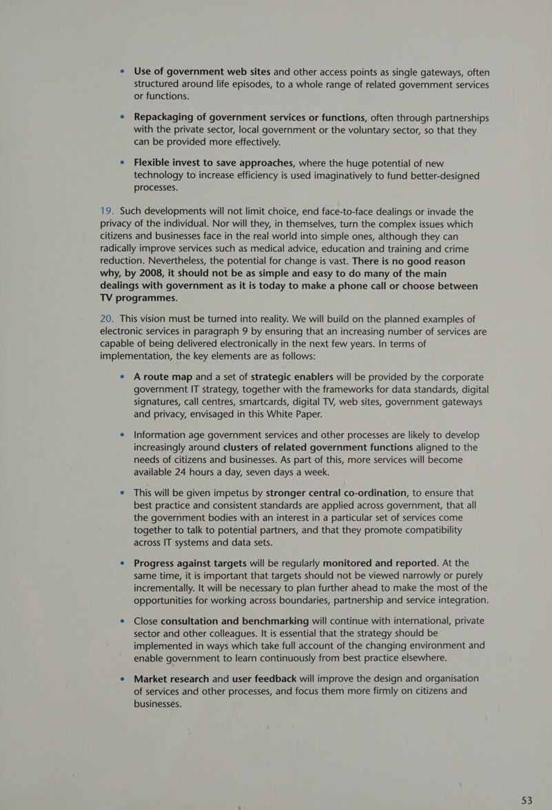 e Use of government web sites and other access points as single gateways, often structured around life episodes, to a whole range of related government services or functions. e Repackaging of government services or functions, often through partnerships with the private sector, local government or the voluntary sector, so that they can be provided more effectively. e Flexible invest to save approaches, where the huge potential of new technology to increase efficiency is used imaginatively to fund better-designed processes. 19. Such developments will not limit choice, end face-to-face dealings or invade the privacy of the individual. Nor will they, in themselves, turn the complex issues which citizens and businesses face in the real world into simple ones, although they can radically improve services such as medical advice, education and training and crime reduction. Nevertheless, the potential for change is vast. There is no good reason why, by 2008, it should not be as simple and easy to do many of the main dealings with government as it is today to make a phone call or choose between TV programmes. 20. This vision must be turned into reality. We will build on the planned examples of electronic services in paragraph 9 by ensuring that an increasing number of services are capable of being delivered electronically in the next few years. In terms of implementation, the key elements are as follows: e Aroute map and a set of strategic enablers will be provided by the corporate government IT strategy, together with the frameworks for data standards, digital signatures, call centres, smartcards, digital TV, web sites, government gateways and privacy, envisaged in this White Paper. e Information age government services and other processes are likely to develop increasingly around clusters of related government functions aligned to the needs of citizens and businesses. As part of this, more services will become available 24 hours a day, seven days a week. e This will be given impetus by stronger central co-ordination, to ensure that best practice and consistent standards are applied across government, that all the government bodies with an interest in a particular set of services come together to talk to potential partners, and that they promote compatibility across IT systems and data sets. e Progress against targets will be regularly monitored and reported. At the same time, it is important that targets should not be viewed narrowly or purely incrementally. It will be necessary to plan further ahead to make the most of the opportunities for working across boundaries, partnership and service integration. e Close consultation and benchmarking will continue with international, private sector and other colleagues. It is essential that the strategy should be implemented in ways which take full account of the changing environment and enable government to learn continuously from best practice elsewhere. e Market research and user feedback will improve the design and organisation of services and other processes, and focus them more firmly on citizens and businesses.