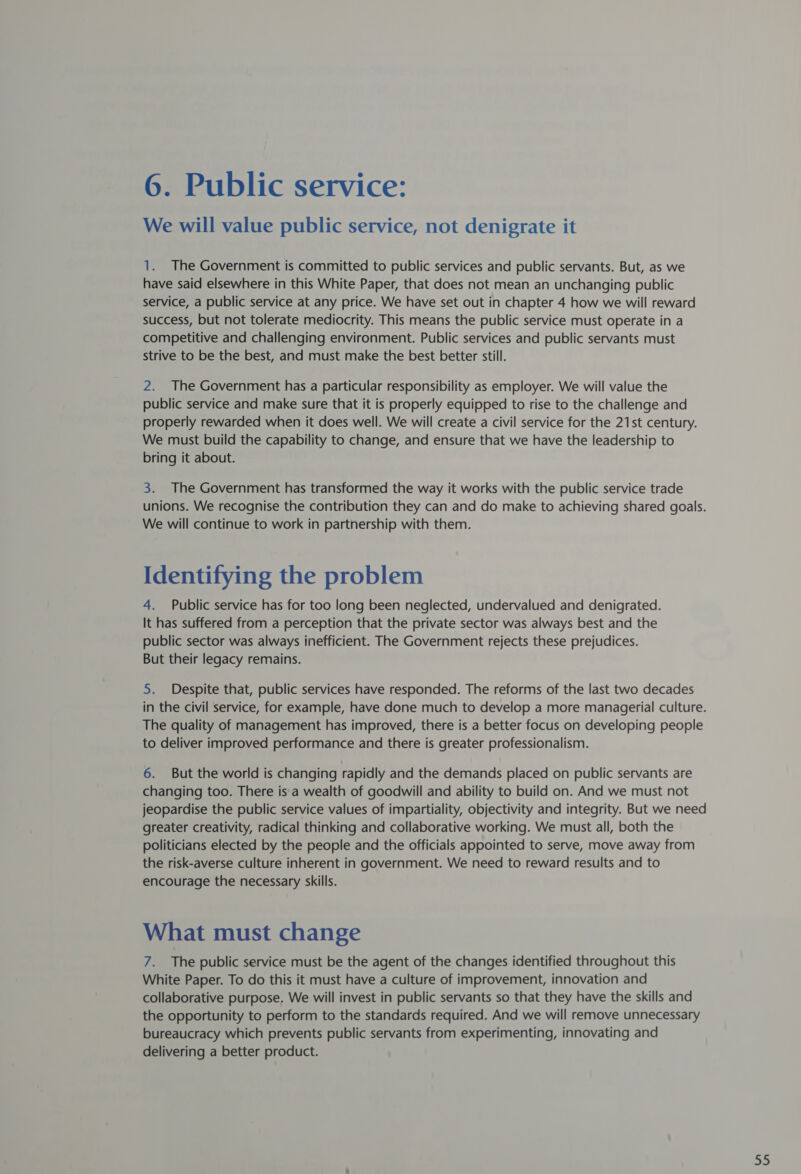 We will value public service, not denigrate it 1. The Government is committed to public services and public servants. But, as we have said elsewhere in this White Paper, that does not mean an unchanging public service, a public service at any price. We have set out in chapter 4 how we will reward success, but not tolerate mediocrity. This means the public service must operate in a competitive and challenging environment. Public services and public servants must strive to be the best, and must make the best better still. 2. The Government has a particular responsibility as employer. We will value the public service and make sure that it is properly equipped to rise to the challenge and properly rewarded when it does well. We will create a civil service for the 21st century. We must build the capability to change, and ensure that we have the leadership to bring it about. 3. The Government has transformed the way it works with the public service trade unions. We recognise the contribution they can and do make to achieving shared goals. We will continue to work in partnership with them. Identifying the problem 4. Public service has for too long been neglected, undervalued and denigrated. It has suffered from a perception that the private sector was always best and the public sector was always inefficient. The Government rejects these prejudices. But their legacy remains. 5. Despite that, public services have responded. The reforms of the last two decades in the civil service, for example, have done much to develop a more managerial culture. The quality of management has improved, there is a better focus on developing people to deliver improved performance and there is greater professionalism. 6. But the world is changing rapidly and the demands placed on public servants are changing too. There isa wealth of goodwill and ability to build on. And we must not jeopardise the public service values of impartiality, objectivity and integrity. But we need greater creativity, radical thinking and collaborative working. We must all, both the politicians elected by the people and the officials appointed to serve, move away from the risk-averse culture inherent in government. We need to reward results and to encourage the necessary skills. What must change 7. The public service must be the agent of the changes identified throughout this White Paper. To do this it must have a culture of improvement, innovation and collaborative purpose. We will invest in public servants so that they have the skills and the opportunity to perform to the standards required. And we will remove unnecessary bureaucracy which prevents public servants from experimenting, innovating and delivering a better product. = fe)