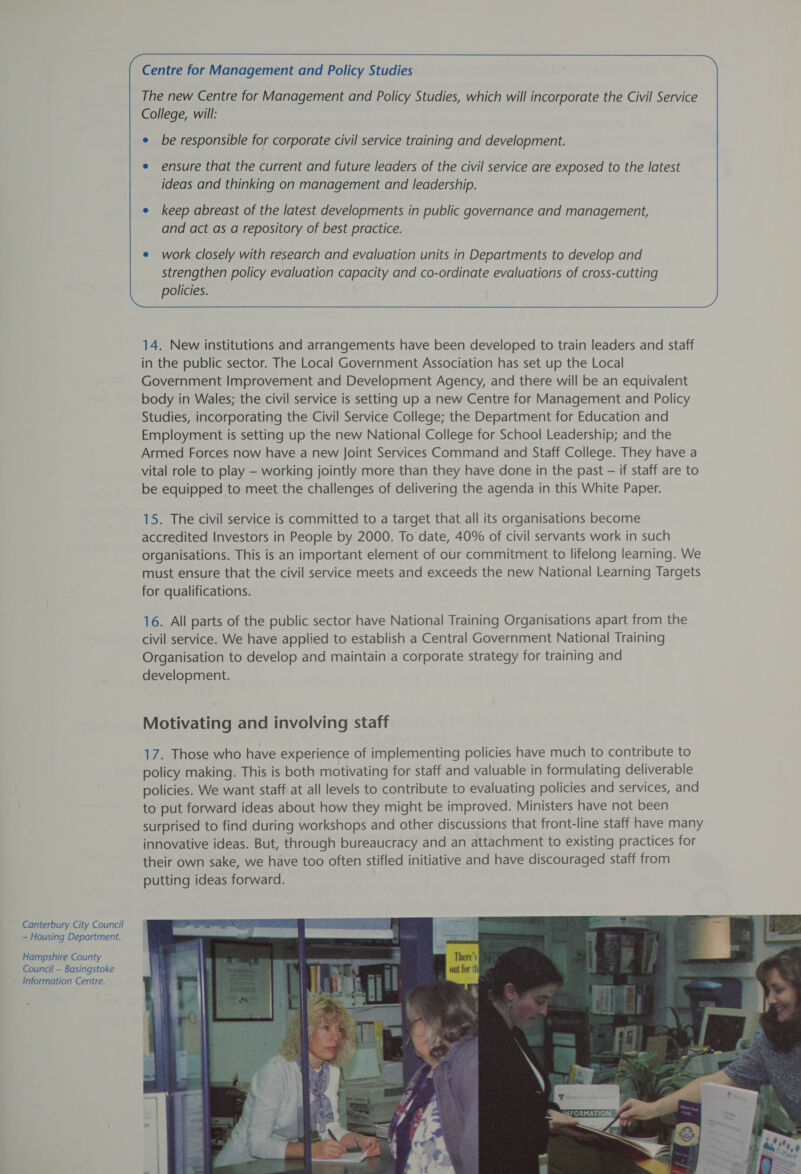 Canterbury City Council — Housing Department. Hampshire County Council — Basingstoke Information Centre. Centre for Management and Policy Studies The new Centre for Management and Policy Studies, which will incorporate the Civil Service College, will: be responsible for corporate civil service training and development. ensure that the current and future leaders of the civil service are exposed to the latest ideas and thinking on management and leadership. work closely with research and evaluation units in Departments to develop and strengthen policy evaluation capacity and co-ordinate evaluations of cross-cutting policies.  14. New institutions and arrangements have been developed to train leaders and staff in the public sector. The Local Government Association has set up the Local Government Improvement and Development Agency, and there will be an equivalent body in Wales; the civil service is setting up a new Centre for Management and Policy Studies, incorporating the Civil Service College; the Department for Education and Employment is setting up the new National College for School Leadership; and the Armed Forces now have a new Joint Services Command and Staff College. They have a vital role to play — working jointly more than they have done in the past — if staff are to be equipped to meet the challenges of delivering the agenda in this White Paper. 15. The civil service is committed to a target that all its organisations become accredited Investors in People by 2000. To date, 40% of civil servants work in such organisations. This is an important element of our commitment to lifelong learning. We must ensure that the civil service meets and exceeds the new National Learning Targets for qualifications. 16. All parts of the public sector have National Training Organisations apart from the civil service. We have applied to establish a Central Government National Training Organisation to develop and maintain a corporate strategy for training and development. Motivating and involving staff 17. Those who have experience of implementing policies have much to contribute to policy making. This is both motivating for staff and valuable in formulating deliverable policies. We want staff at all levels to contribute to evaluating policies and services, and to put forward ideas about how they might be improved. Ministers have not been surprised to find during workshops and other discussions that front-line staff have many innovative ideas. But, through bureaucracy and an attachment to existing practices for their own sake, we have too often stifled initiative and have discouraged staff from putting ideas forward. 