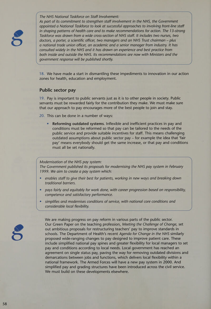doctors, a porter, a scientific officer, two managers and an NHS Trust chairman — plus a national trade union officer, an academic and a senior manager from industry. It has consulted widely in the NHS and it has drawn on experience and best practice from both inside and outside the NHS. Its recommendations are now with Ministers and the government response will be published shortly.    18. We have made a start in dismantling these impediments to innovation in our action zones for health, education and employment. Public sector pay 19. Pay is important to public servants just as it is to other people in society. Public servants must be rewarded fairly for the contribution they make. We must make sure that our approach to pay encourages more of the best people to join and stay. 20. This can be done in a number of ways: e Reforming outdated systems. Inflexible and inefficient practices in pay and conditions must be reformed so that pay can be tailored to the needs of the public service and provide suitable incentives for staff. This means challenging outdated assumptions about public sector pay — for example the idea that ‘fair pay’ means everybody should get the same increase, or that pay and conditions must all be set nationally.   Modernisation of the NHS pay system: The Government published its proposals for modernising the NHS pay system in February 1999. We aim to create a pay system which: e enables staff to give their best for patients, working in new ways and breaking down traditional barriers. e pays fairly and equitably for work done, with career progression based on responsibility, competence and satisfactory performance. e simplifies and modernises conditions of service, with national core conditions and considerable local flexibility.   We are making progress on pay reform in various parts of the public sector. Our Green Paper on the teaching profession, Meeting the Challenge of Change, set out ambitious proposals for restructuring teachers’ pay to improve standards in schools. The Department of Health’s recent Agenda for Change in the NHS similarly proposed wide-ranging changes to pay designed to improve patient care. These include simplified national pay spines and greater flexibility for local managers to set pay and conditions according to local needs. Local government has reached an agreement on single status pay, paving the way for removing outdated divisions and demarcations between jobs and functions, which delivers local flexibility within a national framework. The Armed Forces will have a new pay system in 2000. And simplified pay and grading structures have been introduced across the civil service. We must build on these developments elsewhere. 
