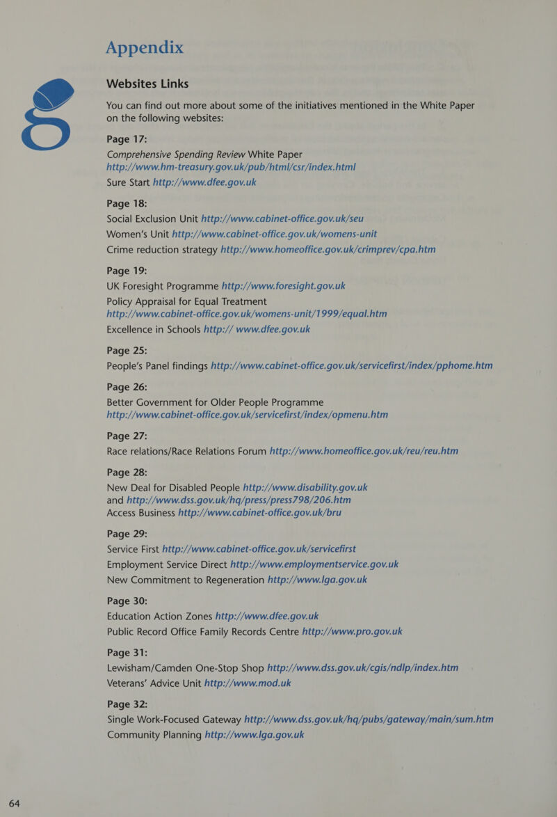  Appendix Websites Links You can find out more about some of the initiatives mentioned in the White Paper on the following websites: Comprehensive Spending Review White Paper http://www.hm-treasury.gov.uk/pub/html/csr/index.html Sure Start http://www.dfee.gov.uk Social Exclusion Unit http://www.cabinet-office.gov.uk/seu Women’s Unit http://www.cabinet-office.gov.uk/womens-unit Crime reduction strategy http://www.homeoffice.gov.uk/crimprev/cpa.htm Page 19: UK Foresight Programme http://www. foresight.gov.uk Policy Appraisal for Equal Treatment http://www.cabinet-office.gov.uk/womens-unit/1999/equal.htm Excellence in Schools http:// www.dfee.gov.uk Page 25: People’s Panel findings http://www. cabinet- office. gov.uk/servicefirst/index/pphome.htm Page 26: Better Government for Older People Programme http://www. cabinet-office.gov.uk/servicefirst/index/opmenu.htm Page 27: Race relations/Race Relations Forum http://www.homeoffice.gov.uk/reu/reu.htm Page 28: New Deal for Disabled People http://www.disability.gov.uk and http://www.dss.gov.uk/hq/press/press798/206.htm Access Business http://www.cabinet-office.gov.uk/bru Page 29: Service First http://www.cabinet-office.gov.uk/servicefirst Employment Service Direct http://www.employmentservice.gov.uk New Commitment to Regeneration http://www.lga.gov.uk Page 30: Education Action Zones http://www.dfee.gov.uk Public Record Office Family Records Centre http://www.pro.gov.uk Page 31: Lewisham/Camden One-Stop Shop http://www.dss.gov.uk/cgis/ndlp/index.htm Veterans’ Advice Unit http://www.mod.uk Page 32: Single Work-Focused Gateway http://www.dss.gov.uk/hq/pubs/gateway/main/sum.htm Community Planning http://www.l|ga.gov.uk