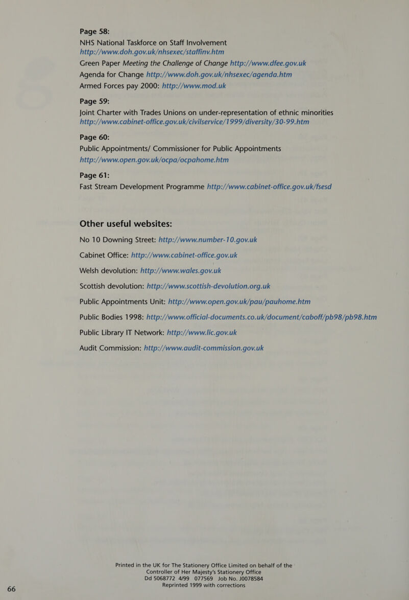 NHS National Taskforce on Staff Involvement Green Paper Meeting the Challenge of Change http://www.dfee.gov.uk Agenda for Change http://www.doh.gov.uk/nhsexec/agenda.htm Joint Charter with Trades Unions on under-representation of ethnic minorities Page 60: Public Appointments/ Commissioner for Public Appointments http://www.open.gov.uk/ocpa/ocpahome.htm Page 61: Fast Stream Development Programme http://www.cabinet-office.gov.uk/fsesd Other useful websites: No 10 Downing Street: http://www.number-10.gov.uk Welsh devolution: http://www. wales.gov.uk Scottish devolution: http://www.scottish-devolution.org.uk Public Appointments Unit: http://www.open.gov.uk/pau/pauhome.htm Public Bodies 1998: http://www.official-documents.co.uk/document/caboff/pb98/pb98.htm Public Library IT Network: http://www.lic.gov.uk Audit Commission: http://www.audit-commission.gov.uk Printed in the UK for The Stationery Office Limited on behalf of the Controller of Her Majesty's Stationery Office Dd 5068772 4/99 077569 Job No. J0078584 Reprinted 1999 with corrections