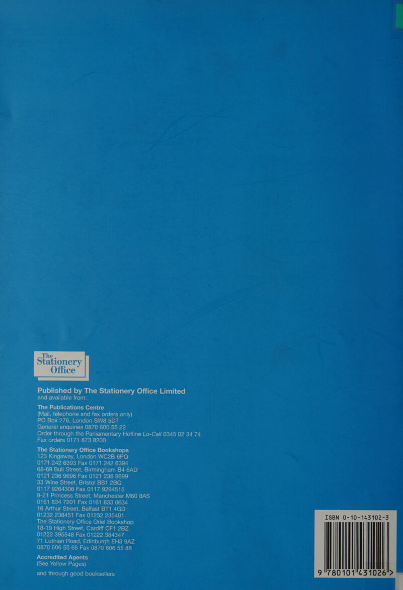 Office’  Published by The Stationery Office Limited Flavom-\7ellt-le)(-Micelaar The Publications Centre VETER (To) atolal--lare rb ae) cel-1ecMeolal hv) PO Box 276, London SW8 5DT General enquiries 0870 600 55 22 Order through the Parliamentary Hotline Lo-Call 0345 02 34 74 Fax orders 0171 873 8200 ~ The Stationery Office Bookshops 123 Kingsway, London WC2B 6PQ 0171 242 6393 Fax 0171 242 6394 68-69 Bull Street, Birmingham B4 6AD 0121 236 9696 Fax 0121 236 9699 33 Wine Street, Bristol BS1 2BQ 0117 9264306 Fax 0117 9294515 9-21 Princess Street, Manchester M60 8AS 0161 834 7201 Fax 0161 833 0634 16 Arthur Street, Belfast BT1 4GD 01232 238451 Fax 01232 235401 The Stationery Office Oriel Bookshop 18-19 High Street, Cardiff CF1 2BZ 01222 395548 Fax 01222 384347 71 Lothian Road, Edinburgh EH3 9AZ 0870 606 55 66 Fax 0870 606 55 88 Accredited Agents (See Yellow Pages) Fl aTo ital cole le] ale (olele Ml olele) &lt;&lt;1=)| (&lt;1 6) 