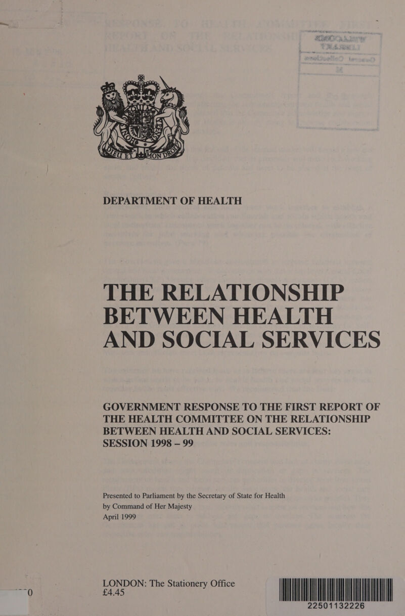  DEPARTMENT OF HEALTH THE RELATIONSHIP BETWEEN HEALTH AND SOCIAL SERVICES GOVERNMENT RESPONSE TO THE FIRST REPORT OF THE HEALTH COMMITTEE ON THE RELATIONSHIP BETWEEN HEALTH AND SOCIAL SERVICES: SESSION 1998 — 99 Presented to Parliament by the Secretary of State for Health by Command of Her Majesty April 1999 LONDON: The Stationery Office £4.45 22501132226