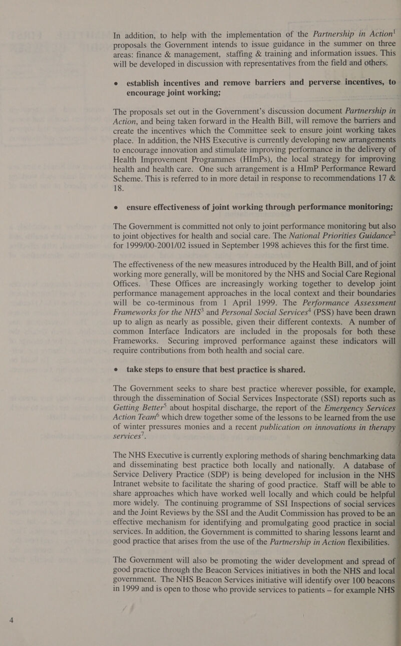 proposals the Government intends to issue guidance in the summer on three areas: finance &amp; management, staffing &amp; training and information issues. This will be developed in discussion with representatives from the field and others. e establish incentives and remove barriers and perverse incentives, to encourage joint working; The proposals set out in the Government’s discussion document Partnership in Action, and being taken forward in the Health Bill, will remove the barriers and create the incentives which the Committee seek to ensure joint working takes place. In addition, the NHS Executive is currently developing new arrangements to encourage innovation and stimulate improving performance in the delivery of Health Improvement Programmes (HImPs), the local strategy for improving health and health care. One such arrangement is a HImP Performance Reward Scheme. This is referred to in more detail in response to recommendations 17 &amp; 18. e ensure effectiveness of joint working through performance monitoring; The Government is committed not only to joint performance monitoring but also to joint objectives for health and social care. The National Priorities Guidance? for 1999/00-2001/02 issued in September 1998 achieves this for the first time. — The effectiveness of the new measures introduced by the Health Bill, and of joint working more generally, will be monitored by the NHS and Social Care Regional Offices. These Offices are increasingly working together to develop joint performance management approaches in the local context and their boundaries — will be co-terminous from 1 April 1999. The Performance Assessment Frameworks for the NHS? and Personal Social Services* (PSS) have been drawn ~ up to align as nearly as possible, given their different contexts. A number of common Interface Indicators are included in the proposals for both these Frameworks. Securing improved performance against these indicators will require contributions from both health and social care. e take steps to ensure that best practice is shared. The Government seeks to share best practice wherever possible, for example, through the dissemination of Social Services Inspectorate (SSI) reports such as — Getting Better? about hospital discharge, the report of the Emergency Services Action Team® which drew together some of the lessons to be learned from the use of winter pressures monies and a recent publication on innovations in therapy services’. The NHS Executive is currently exploring methods of sharing benchmarking data and disseminating best practice both locally and nationally. A database of Service Delivery Practice (SDP) is being developed for inclusion in the NHS Intranet website to facilitate the sharing of good practice. Staff will be able to share approaches which have worked well locally and which could be helpful more widely. The continuing programme of SSI Inspections of social services and the Joint Reviews by the SSI and the Audit Commission has proved to be an effective mechanism for identifying and promulgating good practice in social services. In addition, the Government is committed to sharing lessons learnt and good practice that arises from the use of the Partnership in Action flexibilities. The Government will also be promoting the wider development and spread of good practice through the Beacon Services initiatives in both the NHS and local government. The NHS Beacon Services initiative will identify over 100 beacons in 1999 and is open to those who provide services to patients — for example NHS