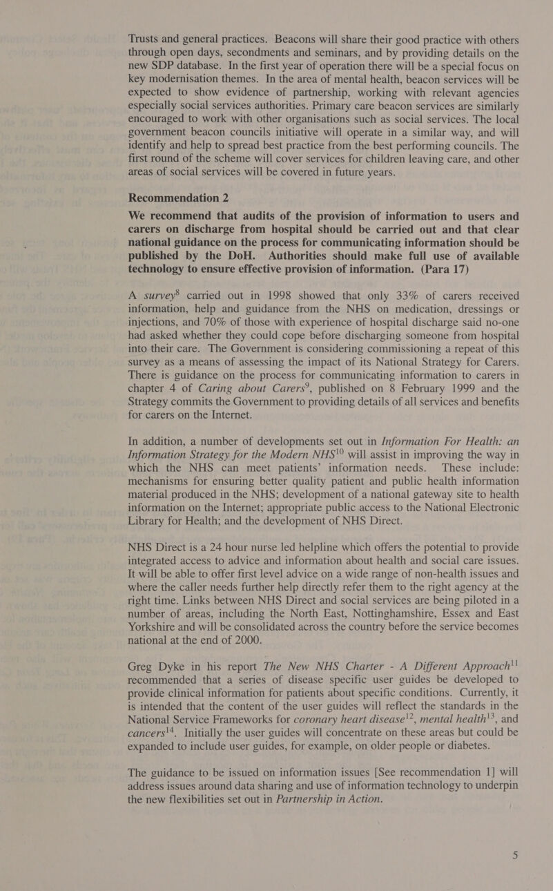 Trusts and general practices. Beacons will share their good practice with others through open days, secondments and seminars, and by providing details on the new SDP database. In the first year of operation there will be a special focus on key modernisation themes. In the area of mental health, beacon services will be expected to show evidence of partnership, working with relevant agencies especially social services authorities. Primary care beacon services are similarly encouraged to work with other organisations such as social services. The local government beacon councils initiative will operate in a similar way, and will identify and help to spread best practice from the best performing councils. The first round of the scheme will cover services for children leaving care, and other areas of social services will be covered in future years. Recommendation 2 We recommend that audits of the provision of information to users and carers on discharge from hospital should be carried out and that clear national guidance on the process for communicating information should be published by the DoH. Authorities should make full use of available technology to ensure effective provision of information. (Para 17) A survey® carried out in 1998 showed that only 33% of carers received information, help and guidance from the NHS on medication, dressings or injections, and 70% of those with experience of hospital discharge said no-one had asked whether they could cope before discharging someone from hospital into their care. The Government is considering commissioning a repeat of this survey as a means of assessing the impact of its National Strategy for Carers. There is guidance on the process for communicating information to carers in chapter 4 of Caring about Carers’, published on 8 February 1999 and the Strategy commits the Government to providing details of all services and benefits for carers on the Internet. In addition, a number of developments set out in /nformation For Health: an Information Strategy for the Modern NHS'° will assist in improving the way in which the NHS can meet patients’ information needs. These include: mechanisms for ensuring better quality patient and public health information material produced in the NHS; development of a national gateway site to health information on the Internet; appropriate public access to the National Electronic Library for Health; and the development of NHS Direct. NHS Direct is a 24 hour nurse led helpline which offers the potential to provide integrated access to advice and information about health and social care issues. It will be able to offer first level advice on a wide range of non-health issues and where the caller needs further help directly refer them to the right agency at the right time. Links between NHS Direct and social services are being piloted in a number of areas, including the North East, Nottinghamshire, Essex and East Yorkshire and will be consolidated across the country before the service becomes national at the end of 2000. Greg Dyke in his report The New NHS Charter - A Different Approach! recommended that a series of disease specific user guides be developed to provide clinical information for patients about specific conditions. Currently, it is intended that the content of the user guides will reflect the standards in the National Service Frameworks for coronary heart disease!”, mental health'?, and cancers'*, Initially the user guides will concentrate on these areas but could be expanded to include user guides, for example, on older people or diabetes. The guidance to be issued on information issues [See recommendation 1] will address issues around data sharing and use of information technology to underpin the new flexibilities set out in Partnership in Action.