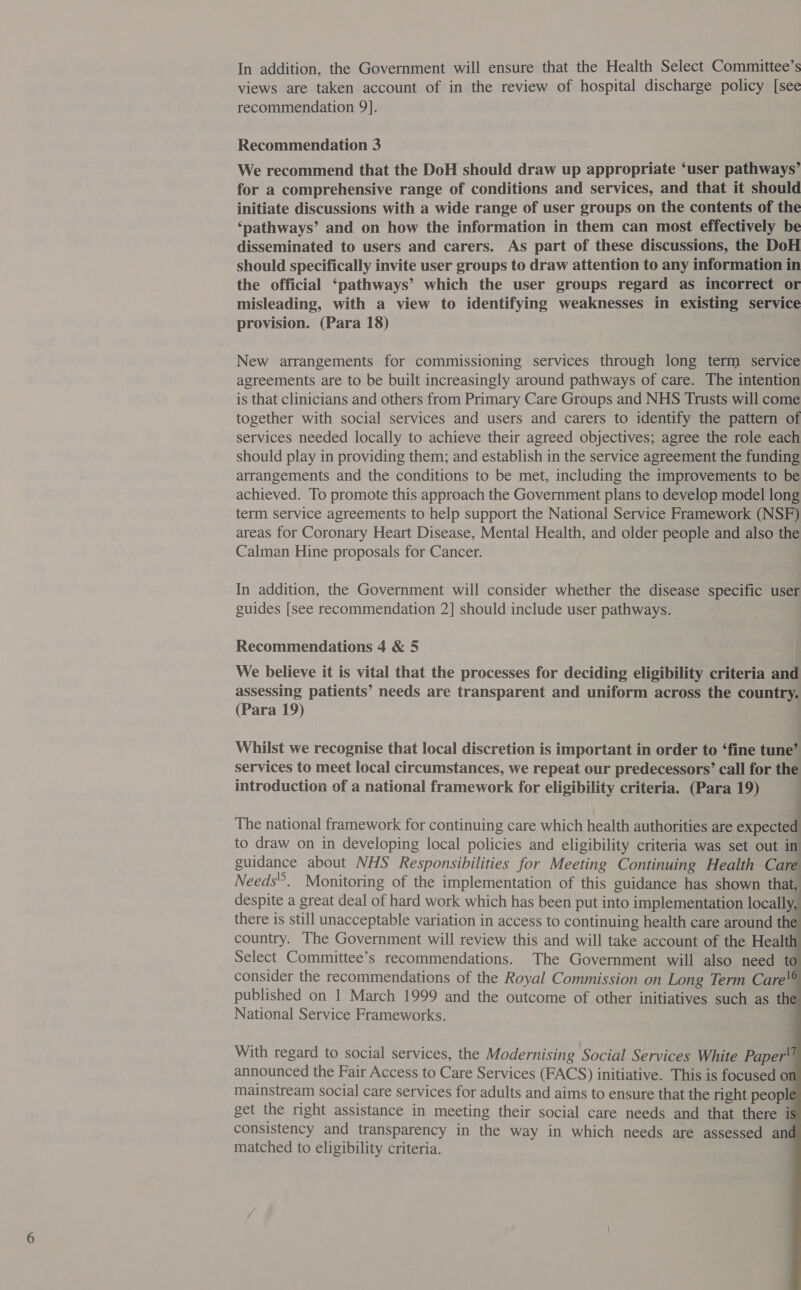 In addition, the Government will ensure that the Health Select Committee’s views are taken account of in the review of hospital discharge policy [see recommendation 9]. Recommendation 3 We recommend that the DoH should draw up appropriate ‘user pathways’ for a comprehensive range of conditions and services, and that it should initiate discussions with a wide range of user groups on the contents of the ‘pathways’ and on how the information in them can most effectively be disseminated to users and carers. As part of these discussions, the DoH should specifically invite user groups to draw attention to any information in the official ‘pathways’ which the user groups regard as incorrect or misleading, with a view to identifying weaknesses in existing service provision. (Para 18) New arrangements for commissioning services through long term service agreements are to be built increasingly around pathways of care. The intention is that clinicians and others from Primary Care Groups and NHS Trusts will come together with social services and users and carers to identify the pattern of services needed locally to achieve their agreed objectives; agree the role each should play in providing them; and establish in the service agreement the funding arrangements and the conditions to be met, including the improvements to be achieved. To promote this approach the Government plans to develop model long term service agreements to help support the National Service Framework (NSF) areas for Coronary Heart Disease, Mental Health, and older people and also the Calman Hine proposals for Cancer. In addition, the Government will consider whether the disease specific user guides [see recommendation 2] should include user pathways. Recommendations 4 &amp; 5 . | We believe it is vital that the processes for deciding eligibility criteria and assessing patients’ needs are transparent and uniform across the country. (Para 19) . Whilst we recognise that local discretion is important in order to ‘fine tune’ services to meet local circumstances, we repeat our predecessors’ call for the introduction of a national framework for eligibility criteria. (Para 19) The national framework for continuing care which health authorities are expected to draw on in developing local policies and eligibility criteria was set out in guidance about NHS Responsibilities for Meeting Continuing Health Care Needs. Monitoring of the implementation of this guidance has shown that, despite a great deal of hard work which has been put into implementation locally, there is still unacceptable variation in access to continuing health care around the country. The Government will review this and will take account of the Health Select Committee’s recommendations. The Government will also need to consider the recommendations of the Royal Commission on Long Term Care'® published on 1 March 1999 and the outcome of other initiatives such as the National Service Frameworks. |           With regard to social services, the Modernising Social Services White Paper! announced the Fair Access to Care Services (FACS) initiative. This is focused on mainstream social care services for adults and aims to ensure that the right people get the right assistance in meeting their social care needs and that there is consistency and transparency in the way in which needs are assessed ané matched to eligibility criteria.