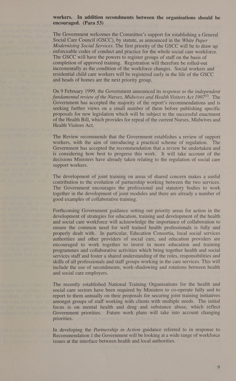 workers. In addition secondments between the organisations should be encouraged. (Para 53) The Government welcomes the Committee’s support for establishing a General Social Care Council (GSCC), by statute, as announced in the White Paper Modernising Social Services. The first priority of the GSCC will be to draw up - enforceable codes of conduct and practice for the whole social care workforce. The GSCC will have the powers to register groups of staff on the basis of completion of approved training. Registration will therefore be rolled-out incrementally as the condition of the workforce changes. Social workers and residential child care workers will be registered early in the life of the GSCC and heads of homes are the next priority group. On 9 February 1999, the Government announced its response to the independent fundamental review of the Nurses, Midwives and Health Visitors Act 199773. The Government has accepted the majority of the report’s recommendations and is seeking further views on a small number of them before publishing specific proposals for new legislation which will be subject to the successful enactment of the Health Bill, which provides for repeal of the current Nurses, Midwives and Health Visitors Act. The Review recommends that the Government establishes a review of support workers, with the aim of introducing a practical scheme of regulation. The Government has accepted the recommendation that a review be undertaken and is considering how best to progress this work. It will take account of the decisions Ministers have already taken relating to the regulation of social care support workers. The development of joint training on areas of shared concern makes a useful contribution to the evolution of partnership working between the two services. The Government encourages the professional and statutory bodies to work together in the development of joint modules and there are already a number of good examples of collaborative training. Forthcoming Government guidance setting out priority areas for action in the development of strategies for education, training and development of the health and social care workforce will acknowledge the importance of collaboration to ensure the common need for well trained health professionals is fully and properly dealt with. In particular, Education Consortia, local social services authorities and other providers of social care, and education providers are encouraged to work together to invest in more education and training programmes and collaborative activities which bring together health and social services staff and foster a shared understanding of the roles, responsibilities and skills of all professionals and staff groups working in the care services. This will include the use of secondments, work-shadowing and rotations between health and social care employers. The recently established National Training Organisations for the health and social care sectors have been required by Ministers to co-operate fully and to report to them annually on their proposals for securing joint training initiatives amongst groups of staff working with clients with multiple needs. The initial focus is on mental health and drug and substance abuse, which reflect Government priorities. Future work plans will take into account changing priorities. In developing the Partnership in Action guidance referred to in response to Recommendation | the Government will be looking at a wide range of workforce issues at the interface between health and local authorities.