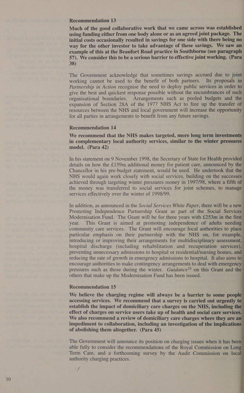 Much of the good collaborative work that we came across was established using funding either from one body alone or as an agreed joint package. The initial costs occasionally resulted in savings for one side with there being no way for the other investor to take advantage of these savings. We saw an example of this at the Beaufort Road practice in Southborne (see paragraph 57). We consider this to be a serious barrier to effective joint working. (Para 38) The Government acknowledge that sometimes savings accrued due to joint working cannot be used to the benefit of both partners. Its proposals in Partnership in Action recognise the need to deploy public services in order to give the best and quickest response possible without the encumbrances of such organisational boundaries. Arrangements such as pooled budgets and the expansion of Section 28A of the 1977 NHS Act to free up the transfer of resources between the NHS and local government will increase the opportunity for all parties in arrangements to benefit from any future savings. We recommend that the NHS makes targeted, more long term investments in complementary local authority services, similar to the winter pressures model. (Para 42) | In his statement on 9 November 1998, the Secretary of State for Health provided details on how the £159m additional money for patient care, announced by the Chancellor in his pre-budget statement, would be used. He undertook that the NHS would again work closely with social services, building on the successes achieved through targeting winter pressures money in 1997/98, where a fifth of the money was transferred to social services for joint schemes, to manage services effectively over the winter of 1998/99. I | In addition, as announced in the Social Services White Paper, there will be a new Promoting Independence Partnership Grant as part of the Social Services Modernisation Fund. The Grant will be for three years with £253m in the first” year. This Grant is aimed at promoting independence of adults needing community care services. The Grant will encourage local authorities to place particular emphasis on their partnership with the NHS on, for example, introducing or improving their arrangements for multidisciplinary assessment, hospital discharge (including rehabilitation and recuperation services), preventing unnecessary admissions to hospital or residential/nursing homes, and reducing the rate of growth in emergency admissions to hospital. It also aims to encourage authorities to make contingency arrangements to deal with emergency pressures such as those during the winter. Guidance** on this Grant and the others that make up the Modernisation Fund has been issued.           Recommendation 15 We believe the charging regime will always be a barrier to some people accessing services. We recommend that a survey is carried out urgently to establish the impact of domiciliary care charges on the NHS, including the effect of charges on service users take up of health and social care services. We also recommend a review of domiciliary care charges where they are an impediment to collaboration, including an investigation of the implications of abolishing them altogether. (Para 45) The Government will announce its position on charging issues when it has been able fully to consider the recommendations of the Royal Commission on Long Term Care, and a forthcoming survey by the Audit Commission on loc authority charging practices.