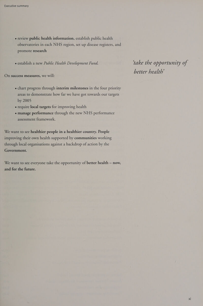 e review public health information, establish public health observatories in each NHS region, set up disease registers, and promote research e establish a new Public Health Development Fund. take the opportunity of better health’ On success measures, we will: e chart progress through interim milestones in the four priority areas to demonstrate how far we have got towards our targets by 2005 e require local targets for improving health e manage performance through the new NHS performance assessment framework. We want to see healthier people in a healthier country. People improving their own health supported by communities working through local organisations against a backdrop of action by the Government. We want to see everyone take the opportunity of better health — now, and for the future.