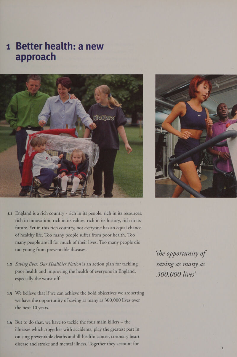 1 1.1 1.2 13 1.4 England is a rich country - rich in its people, rich in its resources, rich in innovation, rich in its values, rich in its history, rich in its future. Yet in this rich country, not everyone has an equal chance of healthy life. Too many people suffer from poor health. Too many people are ill for much of their lives. Too many people die too young from preventable diseases. Saving lives: Our Healthier Nation is an action plan for tackling poor health and improving the health of everyone in England, especially the worst off. We believe that if we can achieve the bold objectives we are setting we have the opportunity of saving as many as 300,000 lives over the next 10 years. But to do that, we have to tackle the four main killers — the illnesses which, together with accidents, play the greatest part in causing preventable deaths and ill-health: cancer, coronary heart disease and stroke and mental illness. Together they account for  the opportunity of saving as many as 300,000 lives