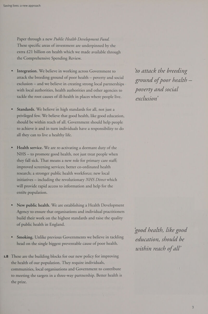 Paper through a new Public Health Development Fund. These specific areas of investment are underpinned by the extra £21 billion on health which we made available through the Comprehensive Spending Review. ¢ Integration. We believe in working across Government to to attack the br eeding attack the breeding ground of poor health — poverty and social ground of poor health — exclusion — and we believe in creating strong local partnerships - with local authorities, health authorities and other agencies to poverty and social tackle the root causes of ill-health in places where people live. exclusion’ ¢ Standards. We believe in high standards for all, not just a privileged few. We believe that good health, like good education, should be within reach of all. Government should help people to achieve it and in turn individuals have a responsibility to do all they can to live a healthy life. ¢ Health service. We are re-activating a dormant duty of the NHS — to promote good health, not just treat people when they fall sick. That means a new role for primary care staff; improved screening services; better co-ordinated health research; a stronger public health workforce; new local initiatives — including the revolutionary NHS Direct which will provide rapid access to information and help for the entife population. ° New public health. We are establishing a Health Development Agency to ensure that organisations and individual practitioners build their work on the highest standards and raise the quality of public health in England. good health, like good education, should be within reach of all’ ¢ Smoking. Unlike previous Governments we believe in tackling head on the single biggest preventable cause of poor health. 1.8 These are the building blocks for our new policy for improving the health of our population. They require individuals, communities, local organisations and Government to contribute to meeting the targets in a three-way partnership. Better health is the prize.