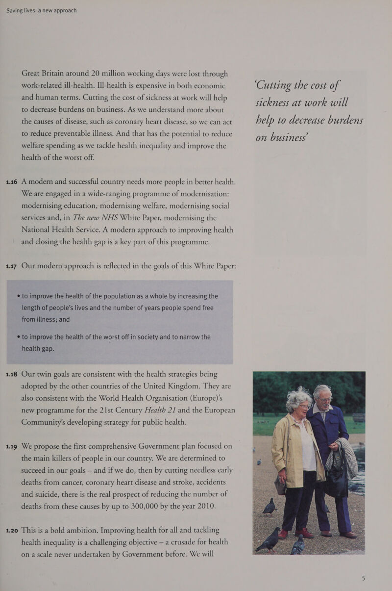 Great Britain around 20 million working days were lost through work-related ill-health. Ill-health is expensive in both economic ‘Cutting the cost of and human terms. Cutting the cost of sickness at work will help . sickness at work will to decrease burdens on business. As we understand more about the causes of disease, such as coronary heart disease, so we can act he lp LO de CVEASE bur de Ns to reduce preventable illness. And that has the potential to reduce welfare spending as we tackle health inequality and improve the health of the worst off. 1.146 A modern and successful country needs more people in better health. We are engaged in a wide-ranging programme of modernisation: modernising education, modernising welfare, modernising social services and, in The new NHS White Paper, modernising the National Health Service. A modern approach to improving health and closing the health gap is a key part of this programme. 1.17 Our modern approach is reflected in the goals of this White Paper: e to improve the health of the population as a whole by increasing the length of people’s lives and the number of years people spend free from illness; and ¢ to improve the health of the worst off in society and to narrow the health gap. 1.18 Our twin goals are consistent with the health strategies being adopted by the other countries of the United Kingdom. They are also consistent with the World Health Organisation (Europe)’s new programme for the 21st Century Health 21 and the European Community’s developing strategy for public health. 1.19 We propose the first comprehensive Government plan focused on the main killers of people in our country. We are determined to succeed in our goals — and if we do, then by cutting needless early deaths from cancer, coronary heart disease and stroke, accidents and suicide, there is the real prospect of reducing the number of deaths from these causes by up to 300,000 by the year 2010. 1.20 This is a bold ambition. Improving health for all and tackling health inequality is a challenging objective — a crusade for health  on a scale never undertaken by Government before. We will