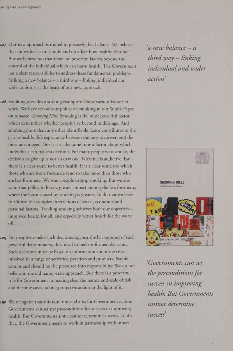 .27 Our new approach is rooted in precisely that balance. We believe that individuals can, should and do affect how healthy they are. But we believe too that there are powerful factors beyond the control of the individual which can harm health. The Government has a clear responsibility to address these fundamental problems. Striking a new balance — a third way — linking individual and wider action is at the heart of our new approach. .28 Smoking provides a striking example of these various factors at work. We have set out our policy on smoking in our White Paper on tobacco, Smoking Kills. Smoking is the most powerful factor which determines whether people live beyond middle age. And smoking more than any other identifiable factor contributes to the gap in healthy life expectancy between the most deprived and the most advantaged. But it is at the same time a factor about which individuals can make a decision. For many people who smoke, the decision to give up is not an easy one. Nicotine is addictive. But there is a clear route to better health. It is a clear route too which those who are more fortunate tend to take more than those who are less fortunate. We want people to stop smoking. But we also want that policy to have a greater impact among the less fortunate, where the harm caused by smoking is greater. To do that we have to address the complex interactions of social, economic and personal factors. Tackling smoking achieves both our objectives — improved health for all, and especially better health for the worse off. .29 For people to make such decisions against the background of such powerful determinants, they need to make informed decisions. Such decisions must be based on information about the risks involved in a range of activities, practices and products. People cannot and should not be pressured into responsibility. We do not believe in the old nanny-state approach. But there is a powerful role for Government in making clear the nature and scale of risk, and in some cases, taking protective action in the light of it. 1.30 We recognise that this is an unusual area for Government action. Governments can set the preconditions for success in improving health. But Governments alone cannot determine success. To do that, the Government needs to work in partnership with others. a new balance — a third way — linking individual and wider action SMOKING KILLS A White Paper on Tobacco.   ‘Governments can set the preconditions for success in Improving health. But Governments cannot determine success