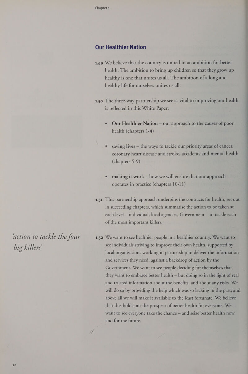 action to tackle the four big killers 12 1.50 1.51 1.52 health. The ambition to bring up children so that they grow up healthy is one that unites us all. The ambition of a long and healthy life for ourselves unites us all. The three-way partnership we see as vital to improving our health is reflected in this White Paper: ¢ Our Healthier Nation — our approach to the causes of poor health (chapters 1-4) ¢ saving lives — the ways to tackle our priority areas of cancer, coronary heart disease and stroke, accidents and mental health (chapters 5-9) ¢ making it work — how we will ensure that our approach operates in practice (chapters 10-11) This partnership approach underpins the contracts for health, set out in succeeding chapters, which summarise the action to be taken at each level — individual, local agencies, Government — to tackle each of the most important killers. We want to see healthier people in a healthier country. We want to see individuals striving to improve their own health, supported by local organisations working in partnership to deliver the information and services they need, against a backdrop of action by the Government. We want to see people deciding for themselves that they want to embrace better health — but doing so in the light of real and trusted information about the benefits, and about any risks. We will do so by providing the help which was so lacking in the past; and above all we will make it available to the least fortunate. We believe that this holds out the prospect of better health for everyone. We want to see everyone take the chance — and seize better health now, and for the future.