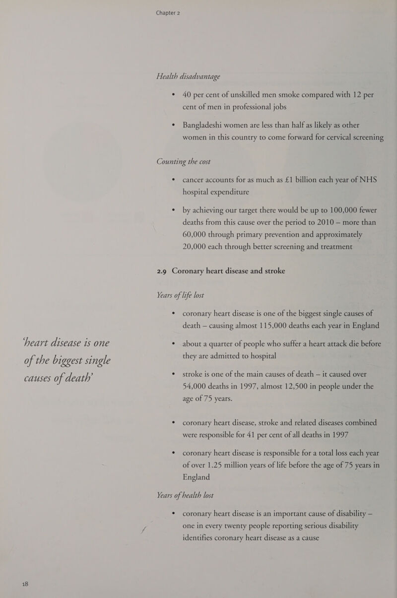 Health disadvantage ¢ 40 per cent of unskilled men smoke compared with 12 per cent of men in professional jobs e Bangladeshi women are less than half as likely as other women in this country to come forward for cervical screening Counting the cost * cancer accounts for as much as £1 billion each year of NHS hospital expenditure ¢ by achieving our target there would be up to 100,000 fewer deaths from this cause over the period to 2010 — more than 60,000 through primary prevention and approximately 20,000 each through better screening and treatment 2.9 Coronary heart disease and stroke Years of life lost * coronary heart disease is one of the biggest single causes of death — causing almost 115,000 deaths each year in England heart disease is one ¢ about a quarter of people who suffer a heart attack die before they are admitted to hospital of the biggest single Causes of de ath ¢ stroke is one of the main causes of death — it caused over 54,000 deaths in 1997, almost 12,500 in people under the age of 75 years. * coronary heart disease, stroke and related diseases combined were responsible for 41 per cent of all deaths in 1997 * coronary heart disease is responsible for a total loss each year of over 1.25 million years of life before the age of 75 years in England Years of health lost * coronary heart disease is an important cause of disability — one in every twenty people reporting serious disability identifies coronary heart disease as a cause