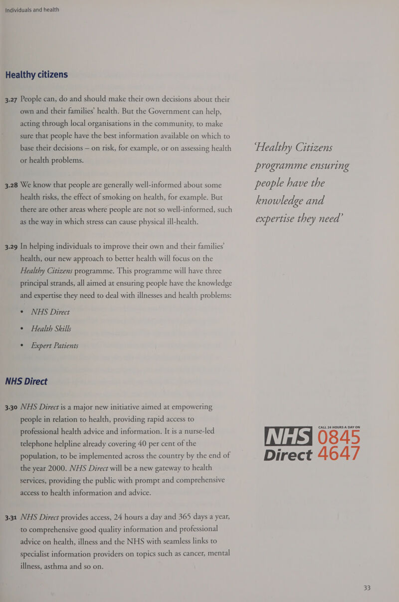Healthy citizens 3.27 People can, do and should make their own decisions about their own and their families’ health. But the Government can help, acting through local organisations in the community, to make sure that people have the best information available on which to base their decisions — on risk, for example, or on assessing health or health problems. 3.28 We know that people are generally well-informed about some health risks, the effect of smoking on health, for example. But there are other areas where people are not so well-informed, such as the way in which stress can cause physical ill-health. 3.29 In helping individuals to improve their own and their families’ health, our new approach to better health will focus on the Healthy Citizens programme. This programme will have three principal strands, all aimed at ensuring people have the knowledge and expertise they need to deal with illnesses and health problems: ¢ NHS Direct °¢ Health Skills ° Expert Patients NHS Direct 3.30 NHS Direct is a major new initiative aimed at empowering people in relation to health, providing rapid access to professional health advice and information. It is a nurse-led telephone helpline already covering 40 per cent of the population, to be implemented across the country by the end of the year 2000. NHS Direct will be a new gateway to health services, providing the public with prompt and comprehensive access to health information and advice. 3.31 NHS Direct provides access, 24 hours a day and 365 days a year, to comprehensive good quality information and professional advice on health, illness and the NHS with seamless links to specialist information providers on topics such as cancer, mental illness, asthma and so on. Healthy Citizens programme ensuring people have the knowledge and expertise they need’ CALL 24 HOURS A DAY ON 45 Direct 464/