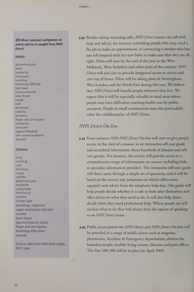 20 Most common symptoms on which advice is sought from NHS Direct Adults abdominal pain fever headache chest pain vomiting breathing difficulty back pain urinary disorder sore throat cough rash diarrhoea cold/flu dizziness finger and toe injuries toothache joint pain vaginal bleeding skin wound problems leg pain Children fever vomiting rash diarrhoea cough cold/flu abdominal pain headache crying baby head injury earache chicken pox poisoning - ingestion upper respiratory infection eczema bone injury ligament/muscle injury finger and toe injuries breathing difficulties wounds Source: data from NHS Direct sites, April 1999 34 help and advice, for instance reminding people who may need a flu jab to make an appointment, or contacting a mother who has just left hospital with her new baby to make sure that they are all right. Pilots will start by the end of the year in the West Midlands, West Yorkshire and other parts of the country. WHS Direct will also aim to provide integrated access to advice and care out of hours. Pilots will be taking place in Nottingham, West London and the North East during this year. We believe that VHS Direct will benefit people wherever they live. We expect that it will be especially valuable to rural areas where people may have difficulties reaching health care by public transport. People in small communities may also particularly value the confidentiality of NHS Direct. access, at the click of a mouse, to an interactive self-care guide and accredited information about hundreds of diseases and self- care groups. For instance, the service will provide access to a comprehensive range of information on cancers including links to specialist information providers. The interactive self-care guide will direct users through a simple set of questions, and it will be based on the twenty top symptoms on which callers most regularly seek advice from the telephone help-line. The guide will help people decide whether it is safe to look after themselves and offer advice on what they need to do. It will also help them decide when they need professional help. Where people are still unclear what to do they will always have the option of speaking to an VHS Direct nurse. be provided in a range of public places such as surgeries, pharmacies, Accident &amp; Emergency departments, shelters for homeless people, healthy living centres, libraries and post offices. The first 100-200 will be in place by April 2000.
