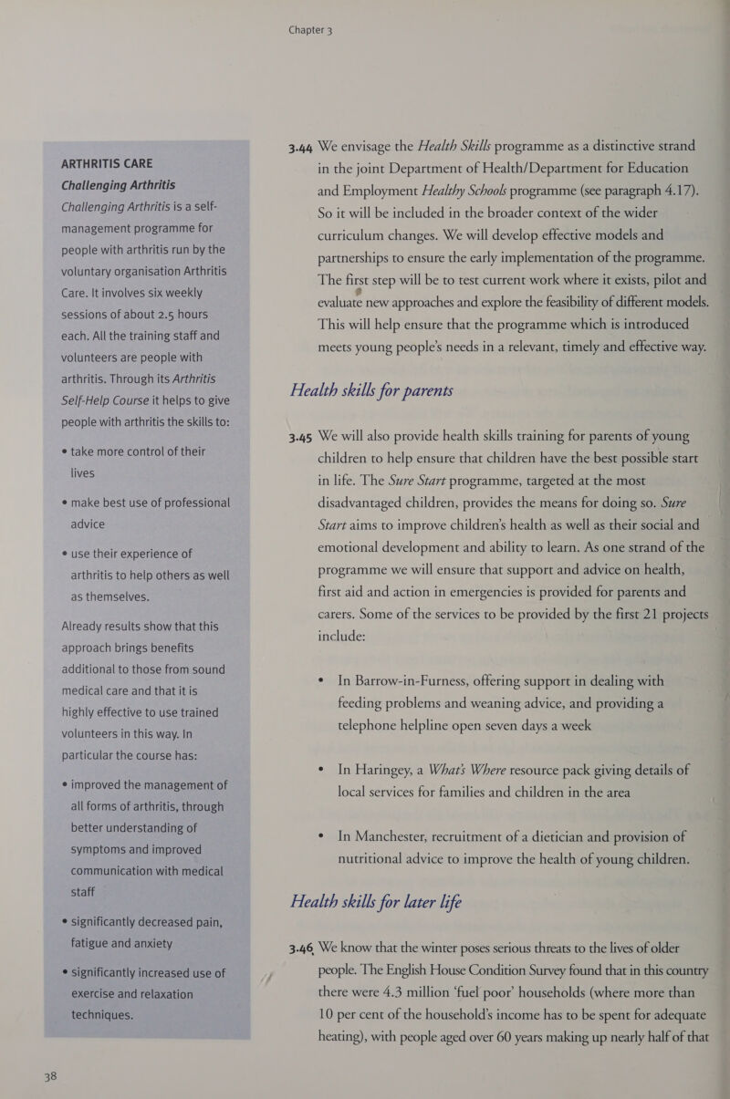 ARTHRITIS CARE Challenging Arthritis Challenging Arthritis is a self- management programme for people with arthritis run by the voluntary organisation Arthritis Care. It involves six weekly sessions of about 2.5 hours each. All the training staff and volunteers are people with arthritis. Through its Arthritis Self-Help Course it helps to give people with arthritis the skills to: e take more control of their lives e make best use of professional e use their experience of arthritis to help others as well as themselves. Already results show that this approach brings benefits additional to those from sound medical care and that it is highly effective to use trained volunteers in this way. In particular the course has: ¢ improved the management of all forms of arthritis, through better understanding of symptoms and improved communication with medical Staff ¢ significantly decreased pain, fatigue and anxiety ¢ significantly increased use of exercise and relaxation techniques. in the joint Department of Health/Department for Education and Employment Healthy Schools programme (see paragraph 4.17). So it will be included in the broader context of the wider curriculum changes. We will develop effective models and partnerships to ensure the early implementation of the programme. The first step will be to test current work where it exists, pilot and hee new approaches and explore the feasibility of different models. This will help ensure that the programme which is introduced meets young people’s needs in a relevant, timely and effective way. children to help ensure that children have the best possible start in life. The Sure Start programme, targeted at the most disadvantaged children, provides the means for doing so. Sure emotional development and ability to learn. As one strand of the programme we will ensure that support and advice on health, first aid and action in emergencies is provided for parents and carers. Some of the services to be provided by the first 21 projects include: ¢ In Barrow-in-Furness, offering support in dealing with feeding problems and weaning advice, and providing a telephone helpline open seven days a week ° In Haringey, a Whats Where resource pack giving details of local services for families and children in the area ¢ In Manchester, recruitment of a dietician and provision of nutritional advice to improve the health of young children. people. The English House Condition Survey found that in this country there were 4.3 million ‘fuel poor households (where more than 10 per cent of the household’s income has to be spent for adequate heating), with people aged over 60 years making up nearly half of that