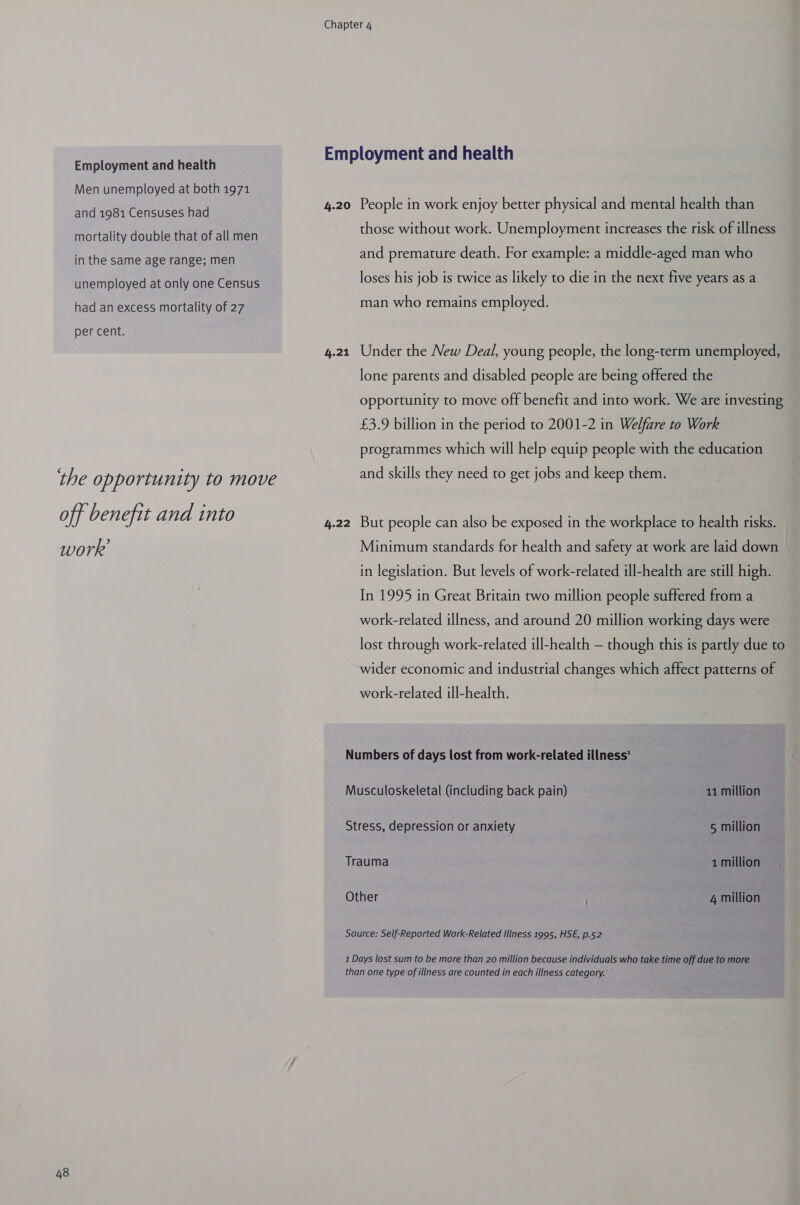 Employment and health Men unemployed at both 1971 and 1981 Censuses had mortality double that of all men in the same age range; men unemployed at only one Census had an excess mortality of 27 per cent. 48 4.20 4.21 4.22 People in work enjoy better physical and mental health than those without work. Unemployment increases the risk of illness and premature death. For example: a middle-aged man who loses his job is twice as likely to die in the next five years as a man who remains employed. Under the New Deal, young people, the long-term unemployed, lone parents and disabled people are being offered the opportunity to move off benefit and into work. We are investing £3.9 billion in the period to 2001-2 in Welfare to Work programmes which will help equip people with the education and skills they need to get jobs and keep them. But people can also be exposed in the workplace to health risks. Minimum standards for health and safety at work are laid down in legislation. But levels of work-related ill-health are still high. In 1995 in Great Britain two million people suffered from a work-related illness, and around 20 million working days were lost through work-related ill-health — though this is partly due to wider economic and industrial changes which affect patterns of work-related ill-health. Musculoskeletal (including back pain) 11 million Stress, depression or anxiety 5 million Trauma 1 million Other 4 million