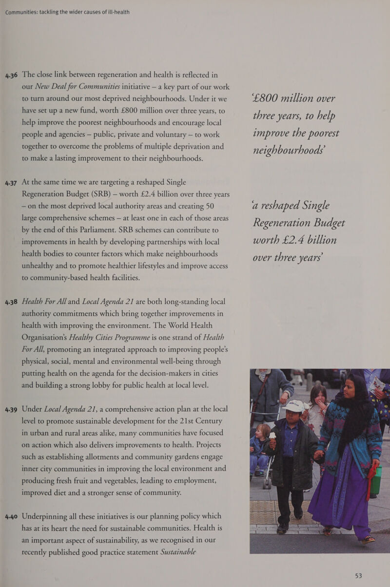 4-37 4.38 4.39 4.40 our New Deal for Communities initiative — a key part of our work to turn around our most deprived neighbourhoods. Under it we have set up a new fund, worth £800 million over three years, to help improve the poorest neighbourhoods and encourage local people and agencies — public, private and voluntary — to work together to overcome the problems of multiple deprivation and to make a lasting improvement to their neighbourhoods. At the same time we are targeting a reshaped Single Regeneration Budget (SRB) — worth £2.4 billion over three years —on the most deprived local authority areas and creating 50 large comprehensive schemes — at least one in each of those areas by the end of this Parliament. SRB schemes can contribute to improvements in health by developing partnerships with local health bodies to counter factors which make neighbourhoods unhealthy and to promote healthier lifestyles and improve access to community-based health facilities. Health For Alland Local Agenda 21 are both long-standing local authority commitments which bring together improvements in health with improving the environment. The World Health Organisation's Healthy Cities Programme is one strand of Health For All, promoting an integrated approach to improving people's physical, social, mental and environmental well-being through putting health on the agenda for the decision-makers in cities and building a strong lobby for public health at local level. Under Local Agenda 21, a comprehensive action plan at the local level to promote sustainable development for the 21st Century in urban and rural areas alike, many communities have focused on action which also delivers improvements to health. Projects such as establishing allotments and community gardens engage inner city communities in improving the local environment and producing fresh fruit and vegetables, leading to employment, improved diet and a stronger sense of community. Underpinning all these initiatives is our planning policy which has at its heart the need for sustainable communities. Health is an important aspect of sustainability, as we recognised in our recently published good practice statement Sustainable £800 million over three years, to help improve the poorest neighbourhoods a reshaped Single Regeneration Budget worth £2.4 billion over three years 