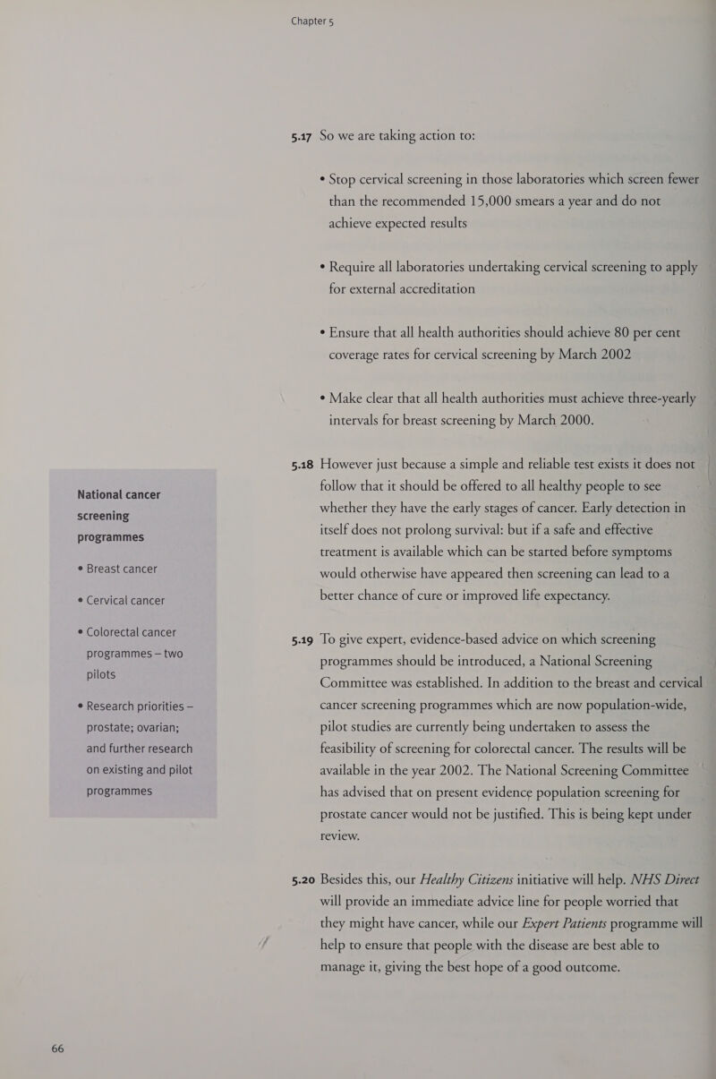 National cancer screening programmes e Breast cancer e Cervical cancer ¢ Colorectal cancer programmes — two pilots e Research priorities — prostate; ovarian; and further research on existing and pilot programmes 5-17 5.18 5-19 5.20 So we are taking action to: ¢ Stop cervical screening in those laboratories which screen fewer than the recommended 15,000 smears a year and do not achieve expected results ¢ Require all laboratories undertaking cervical screening to apply for external accreditation ¢ Ensure that all health authorities should achieve 80 per cent coverage rates for cervical screening by March 2002 ¢ Make clear that all health authorities must achieve three-yearly intervals for breast screening by March 2000. However just because a simple and reliable test exists it does not follow that it should be offered to all healthy people to see whether they have the early stages of cancer. Early detection in itself does not prolong survival: but if a safe and effective treatment is available which can be started before symptoms would otherwise have appeared then screening can lead to a better chance of cure or improved life expectancy. To give expert, evidence-based advice on which screening programmes should be introduced, a National Screening Committee was established. In addition to the breast and cervical cancer screening programmes which are now population-wide, pilot studies are currently being undertaken to assess the feasibility of screening for colorectal cancer. The results will be available in the year 2002. The National Screening Committee has advised that on present evidence population screening for prostate cancer would not be justified. This is being kept under review. Besides this, our Healthy Citizens initiative will help. NHS Direct will provide an immediate advice line for people worried that they might have cancer, while our Expert Patients programme will help to ensure that people with the disease are best able to manage it, giving the best hope of a good outcome.