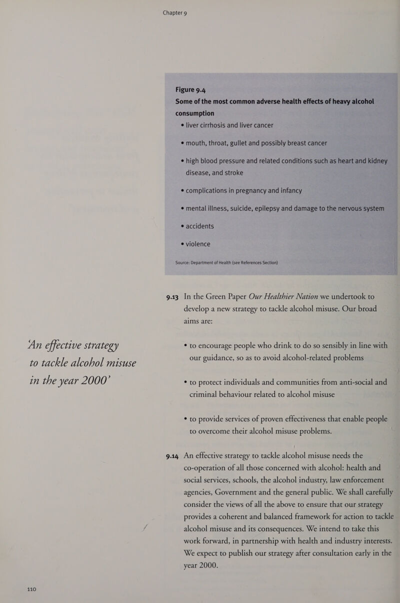 An effective strategy to tackle alcohol misuse in the year 2000’ 110 Figure 9.4 Some of the most common adverse health effects of heavy alcohol | consumption e liver cirrhosis and liver cancer e mouth, throat, gullet and possibly breast cancer e high blood pressure and related conditions such as heart and kidney disease, and stroke © complications in pregnancy and infancy e mental illness, suicide, epilepsy and damage to the nervous system e accidents e violence Source: Department of Health (see References Section) develop a new strategy to tackle alcohol misuse. Our broad aims are: * to encourage people who drink to do so sensibly in line with our guidance, so as to avoid alcohol-related problems * to protect individuals and communities from anti-social and criminal behaviour related to alcohol misuse * to provide services of proven effectiveness that enable people to overcome their alcohol misuse problems. co-operation of all those concerned with alcohol: health and social services, schools, the alcohol industry, law enforcement agencies, Government and the general public. We shall carefully consider the views of all the above to ensure that our strategy provides a coherent and balanced framework for action to tackle alcohol misuse and its consequences. We intend to take this work forward, in partnership with health and industry interests. We expect to publish our strategy after consultation early in the year 2000.