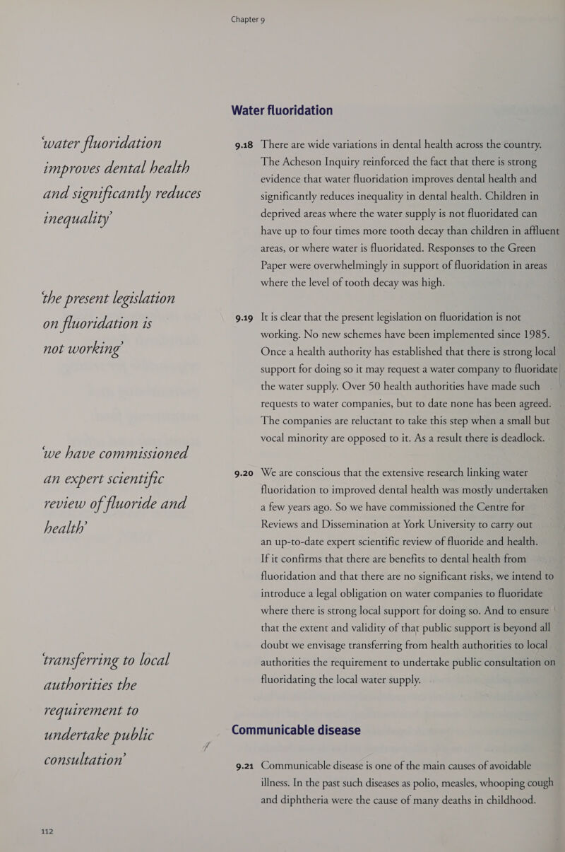water fluoridation 9.18 improves dental health and significantly reduces inequality the present legislation There are wide variations in dental health across the country. The Acheson Inquiry reinforced the fact that there is strong evidence that water fluoridation improves dental health and significantly reduces inequality in dental health. Children in deprived areas where the water supply is not fluoridated can have up to four times more tooth decay than children in affluent areas, or where water is fluoridated. Responses to the Green Paper were overwhelmingly in support of fluoridation in areas where the level of tooth decay was high. ay fluori Deiat: 9.19 It is oer that the present legislation oi fluoridation C not working. No new schemes have been implemented since 1985. not Wor king Once a health authority has established that there is strong local support for doing so it may request a water company to fluoridate the water supply. Over 50 health authorities have made such | requests to water companies, but to date none has been agreed. The companies are reluctant to take this step when a small but vocal minority are opposed to it. As a result there is deadlock. we have commissioned PE per Pere ific 9.20 We ae consign that the extensive research linking water fluoridation to improved dental health was mostly undertaken review of fluo ride and a few years ago. So we have commissioned the Centre for health’ Reviews and Dissemination at York University to carry out an up-to-date expert scientific review of fluoride and health. If it confirms that there are benefits to dental health from fluoridation and that there are no significant risks, we intend to introduce a legal obligation on water companies to fluoridate where there is strong local support for doing so. And to ensure that the extent and validity of that public support is beyond all doubt we envisage transferring from health authorities to local transfer if ing to local authorities the requirement to undertake public consultation on authorities the fluoridating the local water supply. requirement to undertake public Communicable disease cons ul. tation 9.21 Communicable disease is one of the main causes of avoidable oi illness. In the past such diseases as polio, measles, whooping cough and diphtheria were the cause of many deaths in childhood.