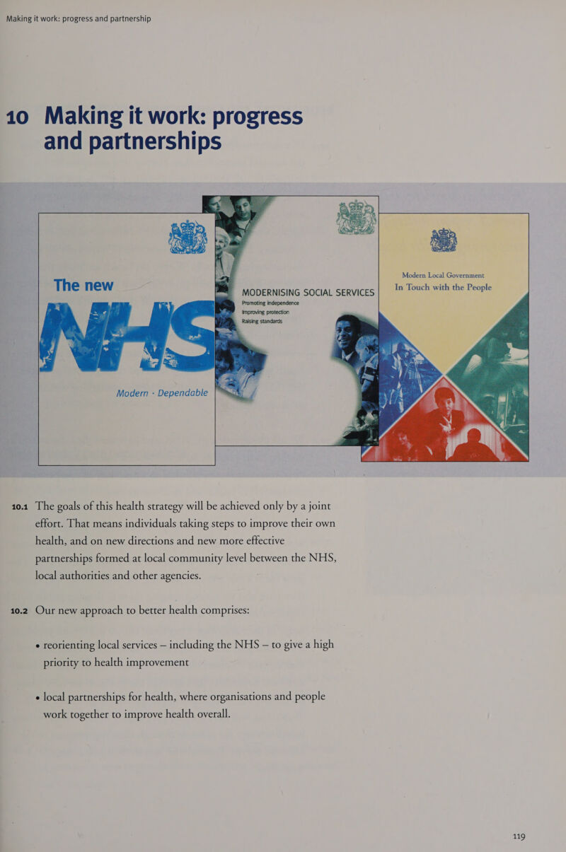 Making it work: progress and partnership 10 Making it work: progress and partnerships F MODERNISING SOCIAL SERVICES| 1 Touch with the People Promoting independence ” — Improving protection &amp; Raising standards Modern - Dependable 10.1 The goals of this health strategy will be achieved only by a joint effort. That means individuals taking steps to improve their own health, and on new directions and new mote effective partnerships formed at local community level between the NHS, local authorities and other agencies. 10.2 Our new approach to better health comprises: e reorienting local services — including the NHS — to give a high priority to health improvement e local partnerships for health, where organisations and people work together to improve health overall. 