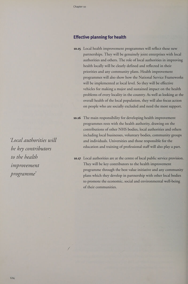 Local authorities will be key contributors to the health zmprovement programme 124 10.15 10.16 10.17 Local health improvement programmes will reflect these new partnerships. They will be genuinely joint enterprises with local authorities and others. The role of local authorities in improving health locally will be clearly defined and reflected in their priorities and any community plans. Health improvement programmes will also show how the National Service Frameworks will be implemented at local level. So they will be effective vehicles for making a major and sustained impact on the health problems of every locality in the country. As well as looking at the overall health of the local population, they will also focus action on people who are socially excluded and need the most support. The main responsibility for developing health improvement programmes rests with the health authority, drawing on the contributions of other NHS bodies, local authorities and others including local businesses, voluntary bodies, community groups and individuals. Universities and those responsible for the education and training of professional staff will also play a part. Local authorities are at the centre of local public service provision. They will be key contributors to the health improvement programme through the best value initiative and any community plans which they develop in partnership with other local bodies to promote the economic, social and environmental well-being of their communities.