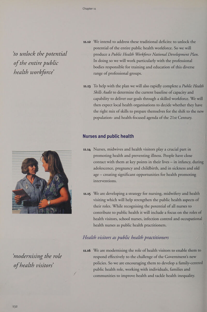 to unlock the potential of the entire public health workforce  of health visitors 132 11.12 11.13 We intend to address these traditional deficits: to unlock the potential of the entire public health workforce. So we will produce a Public Health Workforce National Development Plan. In doing so we will work particularly with the professional bodies responsible for training and education of this diverse range of professional groups. To help with the plan we will also rapidly complete a Public Health Skills Audit to determine the current baseline of capacity and capability to deliver our goals through a skilled workforce. We will then expect local health organisations to decide whether they have the right mix of skills to prepare themselves for the shift to the new population- and health-focused agenda of the 21st Century. 11.14 11.15 Nurses, midwives and health visitors play a crucial part in promoting health and preventing illness. People have close contact with them at key points in their lives — in infancy, during adolescence, pregnancy and childbirth, and in sickness and old age — creating significant opportunities for health promoting interventions. We are developing a strategy for nursing, midwifery and health visiting which will help strengthen the public health aspects of their roles. While recognising the potential of all nurses to contribute to public health it will include a focus on the roles of health visitors, school nurses, infection control and occupational health nurses as public health practitioners. 11.16 We are modernising the role of health visitors to enable them to respond effectively to the challenge of the Government's new policies. So we are encouraging them to develop a family-centred public health role, working with individuals, families and communities to improve health and tackle health inequality.