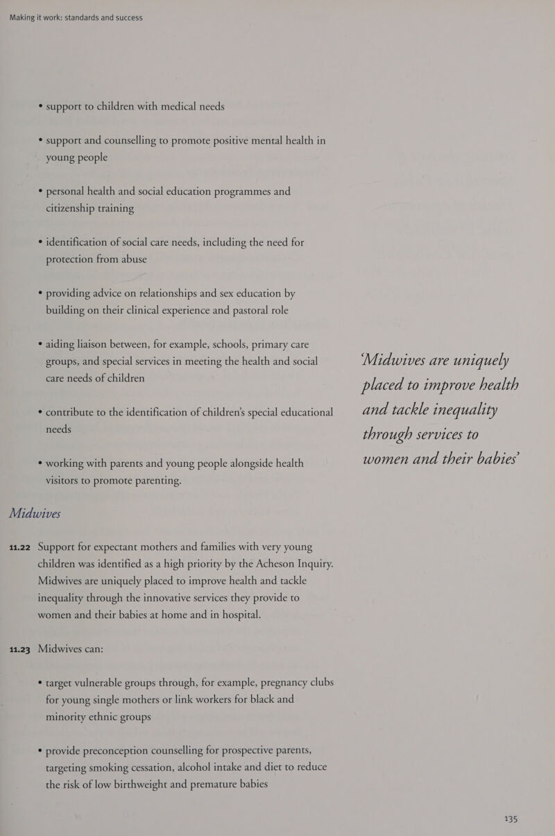 * support to children with medical needs * support and counselling to promote positive mental health in young people * personal health and social education programmes and citizenship training ¢ identification of social care needs, including the need for protection from abuse ¢ providing advice on relationships and sex education by building on their clinical experience and pastoral role * aiding liaison between, for example, schools, primary care groups, and special services in meeting the health and social care needs of children * contribute to the identification of children’s special educational needs ¢ working with parents and young people alongside health visitors to promote parenting. Midwives 11.22 Support for expectant mothers and families with very young children was identified as a high priority by the Acheson Inquiry. Midwives are uniquely placed to improve health and tackle inequality through the innovative services they provide to women and their babies at home and in hospital. 11.23. Midwives can: * target vulnerable groups through, for example, pregnancy clubs for young single mothers or link workers for black and minority ethnic groups * provide preconception counselling for prospective parents, targeting smoking cessation, alcohol intake and diet to reduce the risk of low birthweight and premature babies Midwives are uniquely placed to improve health and tackle inequality through services to women and their babies