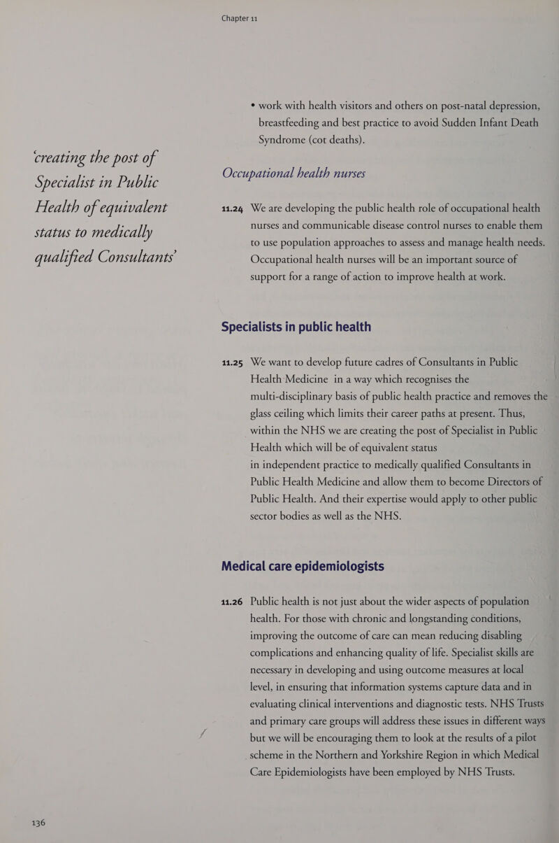 creating the post of Specialist in Public Health of equivalent status to medically qualified Consultants 136 Chapter 11 ¢ work with health visitors and others on post-natal depression, breastfeeding and best practice to avoid Sudden Infant Death Syndrome (cot deaths). Occupational health nurses 11.24 We are developing the public health role of occupational health nurses and communicable disease control nurses to enable them to use population approaches to assess and manage health needs. Occupational health nurses will be an important source of support for a range of action to improve health at work. Specialists in public health 11.25 We want to develop future cadres of Consultants in Public Health Medicine in a way which recognises the multi-disciplinary basis of public health practice and removes the glass ceiling which limits their career paths at present. Thus, within the NHS we are creating the post of Specialist in Public Health which will be of equivalent status in independent practice to medically qualified Consultants in Public Health Medicine and allow them to become Directors of Public Health. And their expertise would apply to other public sector bodies as well as the NHS. Medical care epidemiologists 11.26 Public health is not just about the wider aspects of population health. For those with chronic and longstanding conditions, improving the outcome of care can mean reducing disabling complications and enhancing quality of life. Specialist skills are necessary in developing and using outcome measures at local level, in ensuring that information systems capture data and in evaluating clinical interventions and diagnostic tests. NHS Trusts and primary care groups will address these issues in different ways but we will be encouraging them to look at the results of a pilot scheme in the Northern and Yorkshire Region in which Medical Care Epidemiologists have been employed by NHS Trusts.