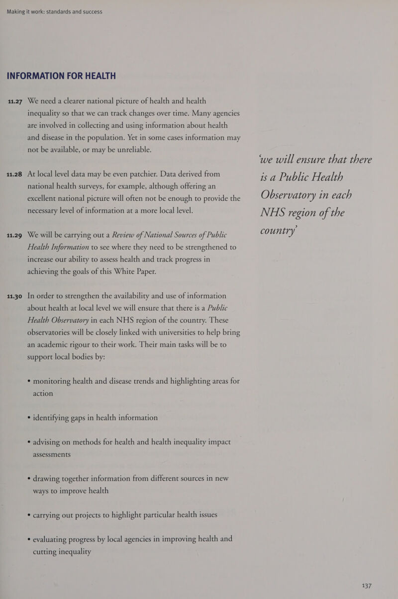 INFORMATION FOR HEALTH 11.27 We need a clearer national picture of health and health inequality so that we can track changes over time. Many agencies are involved in collecting and using information about health and disease in the population. Yet in some cases information may not be available, or may be unreliable. 11.28 At local level data may be even patchier. Data derived from national health surveys, for example, although offering an excellent national picture will often not be enough to provide the necessary level of information at a more local level. 11.29 We will be carrying out a Review of National Sources of Public Health Information to see where they need to be strengthened to increase our ability to assess health and track progress in achieving the goals of this White Paper. 11.30 In order to strengthen the availability and use of information about health at local level we will ensure that there is a Public Health Observatory in each NHS region of the country. These observatories will be closely linked with universities to help bring an academic rigour to their work. Their main tasks will be to support local bodies by: * monitoring health and disease trends and highlighting areas for action ¢ identifying gaps in health information ¢ advising on methods for health and health inequality impact assessments ¢ drawing together information from different sources in new ways to improve health * carrying out projects to highlight particular health issues * evaluating progress by local agencies in improving health and cutting inequality we will ensure that there is a Public Health Observatory in each NHS region of the country