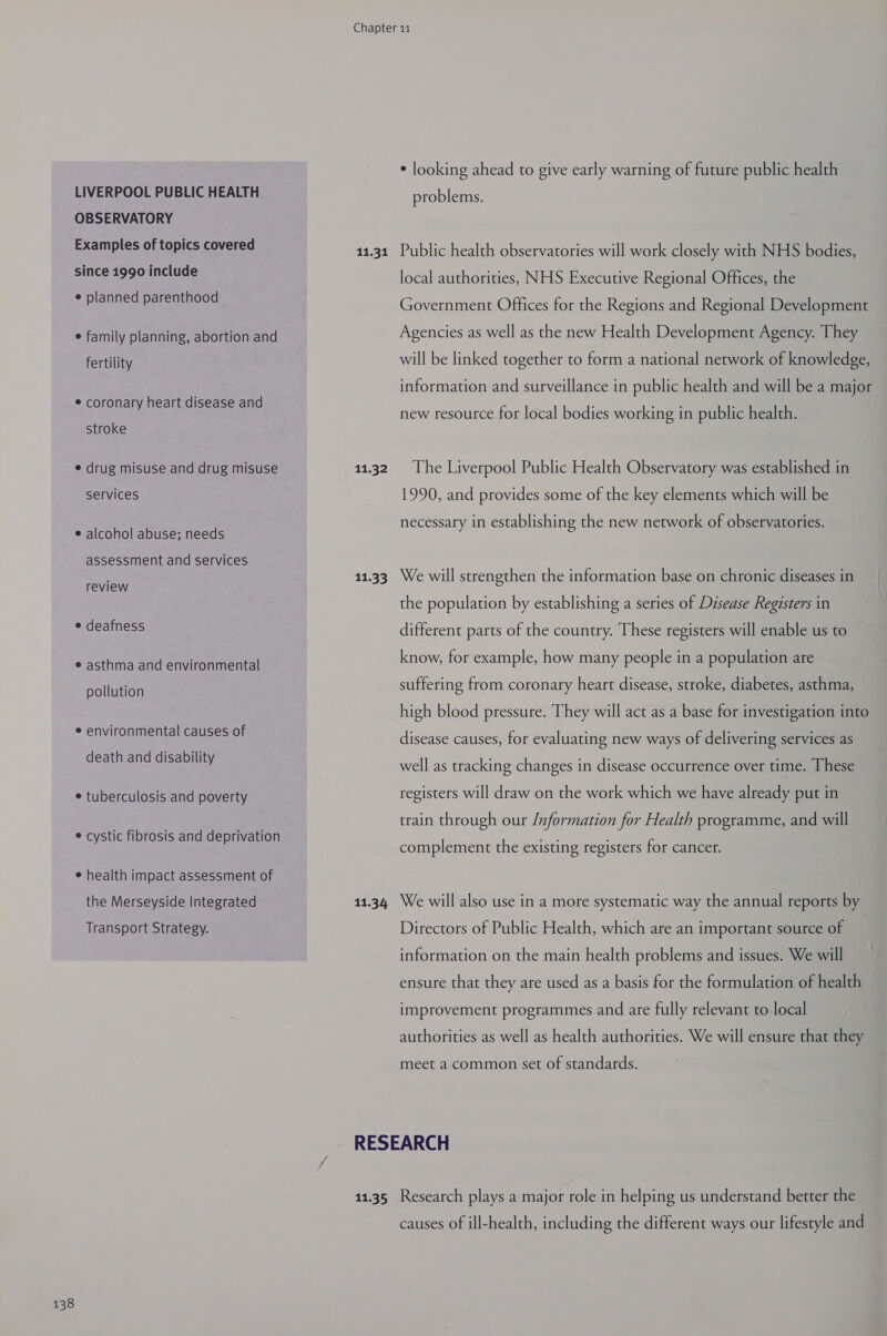 LIVERPOOL PUBLIC HEALTH OBSERVATORY Examples of topics covered since 1990 include e planned parenthood e family planning, abortion and fertility e coronary heart disease and stroke e drug misuse and drug misuse services e alcohol abuse; needs assessment and services review e deafness e asthma and environmental pollution e environmental causes of death and disability e tuberculosis and poverty e cystic fibrosis and deprivation e health impact assessment of the Merseyside Integrated Transport Strategy. 11.31 11.32 11.33 11.34 ¢ looking ahead to give early warning of future public health problems. Public health observatories will work closely with NHS bodies, local authorities, NHS Executive Regional Offices, the Government Offices for the Regions and Regional Development Agencies as well as the new Health Development Agency. They will be linked together to form a national network of knowledge, information and surveillance in public health and will be a major new resource for local bodies working in public health. The Liverpool Public Health Observatory was established in 1990, and provides some of the key elements which will be necessary in establishing the new network of observatories. We will strengthen the information base on chronic diseases in the population by establishing a series of Disease Registers in different parts of the country. These registers will enable us to know, for example, how many people in a population are suffering from coronary heart disease, stroke, diabetes, asthma, high blood pressure. They will act as a base for investigation into disease causes, for evaluating new ways of delivering services as well as tracking changes in disease occurrence over time. These registers will draw on the work which we have already put in train through our /nformation for Health programme, and will complement the existing registers for cancer. We will also use in a more systematic way the annual reports by Directors of Public Health, which are an important source of information on the main health problems and issues. We will ensure that they are used as a basis for the formulation of health improvement programmes and are fully relevant to local authorities as well as health authorities. We will ensure that they meet a common set of standards. 11.35 Research plays a major role in helping us understand better the causes of ill-health, including the different ways our lifestyle and