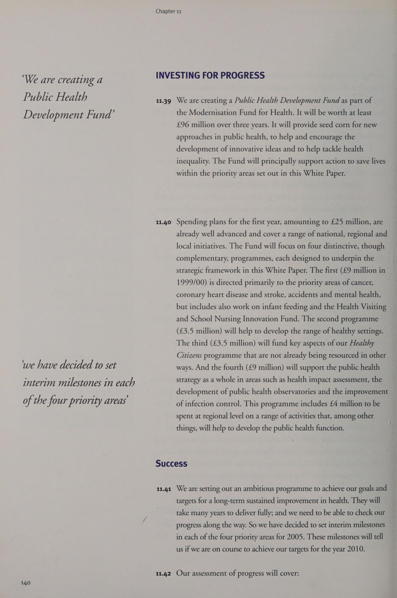 ‘We are creating a Public Health Development Fund’ we have decided to set interim milestones in each of the four priority areas 140 11.39 11.40 11.41 We are creating a Public Health Development Fund as part of the Modernisation Fund for Health. It will be worth at least £96 million over three years. It will provide seed corn for new approaches in public health, to help and encourage the development of innovative ideas and to help tackle health inequality. The Fund will principally support action to save lives within the priority areas set out in this White Paper. Spending plans for the first year, amounting to £25 million, are already well advanced and cover a range of national, regional and local initiatives. The Fund will focus on four distinctive, though complementary, programmes, each designed to underpin the strategic framework in this White Paper. The first (£9 million in 1999/00) is directed primarily to the priority areas of cancer, coronary heart disease and stroke, accidents and mental health, but includes also work on infant feeding and the Health Visiting and School Nursing Innovation Fund. The second programme (£3.5 million) will help to develop the range of healthy settings. The third (£3.5 million) will fund key aspects of our Healthy Citizens programme that are not already being resourced in other ways. And the fourth (£9 million) will support the public health strategy as a whole in areas such as health impact assessment, the development of public health observatories and the improvement of infection control. This programme includes £4 million to be spent at regional level on a range of activities that, among other things, will help to develop the public health function. We are setting out an ambitious programme to achieve our goals and targets for a long-term sustained improvement in health. They will take many years to deliver fully; and we need to be able to check our progress along the way. So we have decided to set interim milestones in each of the four priority areas for 2005. These milestones will tell us if we are on course to achieve our targets for the year 2010.