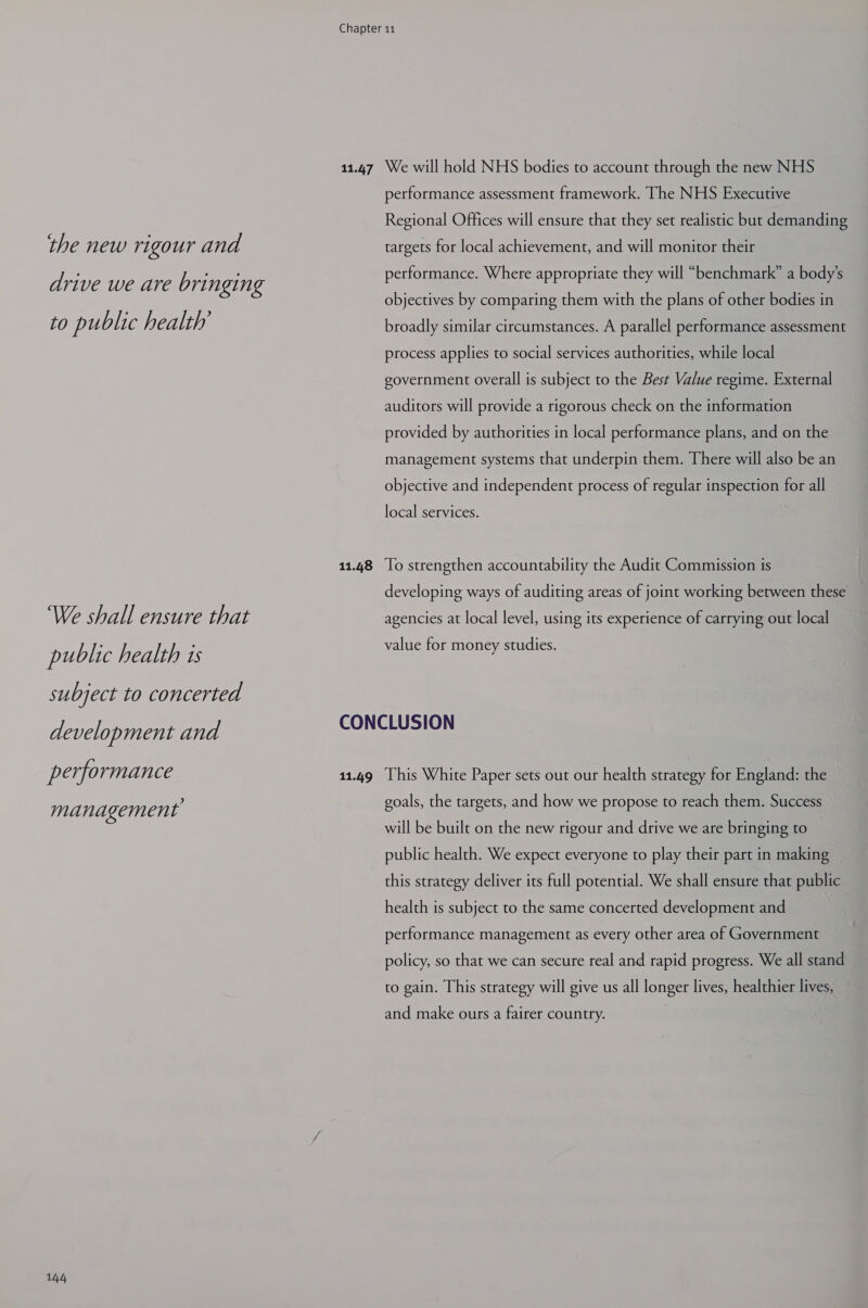 the new rigour and drive we are bringing to public health’ ‘We shall ensure that public health is subject to concerted development and performance management 144 11.48 performance assessment framework. The NHS Executive Regional Offices will ensure that they set realistic but demanding targets for local achievement, and will monitor their performance. Where appropriate they will “benchmark” a body's objectives by comparing them with the plans of other bodies in broadly similar circumstances. A parallel performance assessment process applies to social services authorities, while local government overall is subject to the Best Value regime. External auditors will provide a rigorous check on the information provided by authorities in local performance plans, and on the management systems that underpin them. There will also be an objective and independent process of regular inspection for all local services. To strengthen accountability the Audit Commission is developing ways of auditing areas of joint working between these agencies at local level, using its experience of carrying out local value for money studies. 11.49 This White Paper sets out our health strategy for England: the goals, the targets, and how we propose to reach them. Success will be built on the new rigour and drive we are bringing to public health. We expect everyone to play their part in making this strategy deliver its full potential. We shall ensure that public health is subject to the same concerted development and performance management as every other area of Government policy, so that we can secure real and rapid progress. We all stand to gain. This strategy will give us all longer lives, healthier lives, and make ours a fairer country.
