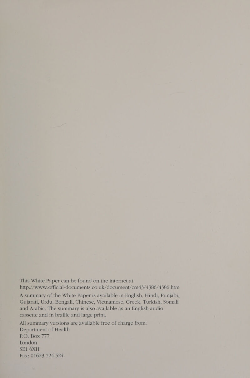 This White Paper can be found on the internet at http://www.official-documents.co.uk/document/cm43/4386/4386.htm A summary of the White Paper is available in English, Hindi, Punjabi, Gujarati, Urdu, Bengali, Chinese, Vietnamese, Greek, Turkish, Somali and Arabic. The summary is also available as an English audio cassette and in braille and large print. All summary versions are available free of charge from: Department of Health POsbox 7/7 London SE1 6XH Fax: 01623 724 524