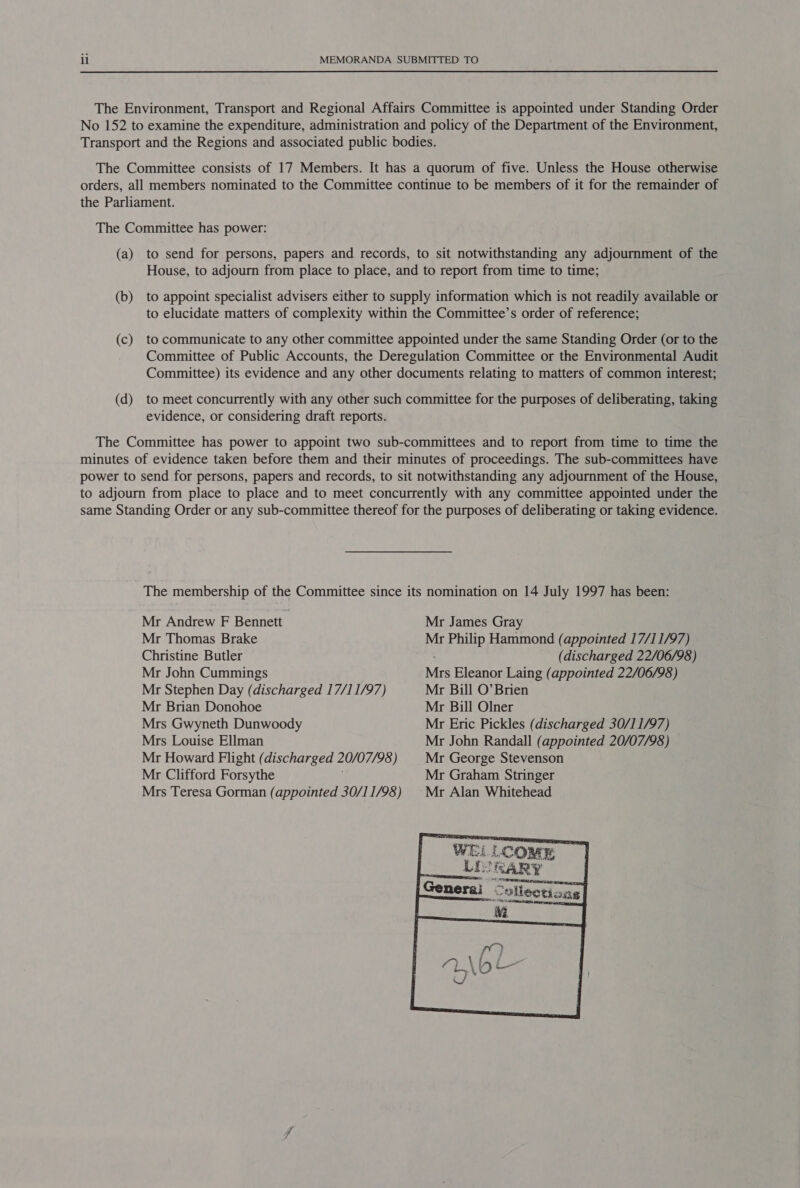 The Environment, Transport and Regional Affairs Committee is appointed under Standing Order No 152 to examine the expenditure, administration and policy of the Department of the Environment, Transport and the Regions and associated public bodies. The Committee consists of 17 Members. It has a quorum of five. Unless the House otherwise orders, all members nominated to the Committee continue to be members of it for the remainder of the Parliament. The Committee has power: (a) to send for persons, papers and records, to sit notwithstanding any adjournment of the House, to adjourn from place to place, and to report from time to time; (b) to appoint specialist advisers either to supply information which is not readily available or to elucidate matters of complexity within the Committee’s order of reference; (c) to communicate to any other committee appointed under the same Standing Order (or to the Committee of Public Accounts, the Deregulation Committee or the Environmental Audit Committee) its evidence and any other documents relating to matters of common interest; (d) to meet concurrently with any other such committee for the purposes of deliberating, taking evidence, or considering draft reports. The Committee has power to appoint two sub-committees and to report from time to time the minutes of evidence taken before them and their minutes of proceedings. The sub-committees have power to send for persons, papers and records, to sit notwithstanding any adjournment of the House, to adjourn from place to place and to meet concurrently with any committee appointed under the same Standing Order or any sub-committee thereof for the purposes of deliberating or taking evidence. The membership of the Committee since its nomination on 14 July 1997 has been: Mr Andrew F Bennett Mr James Gray Mr Thomas Brake Mr Philip Hammond (appointed 17/11/97) Christine Butler (discharged 22/06/98) Mr John Cummings Mrs Eleanor Laing (appointed 22/06/98) Mr Stephen Day (discharged 17/11/97) Mr Bill O’Brien Mr Brian Donohoe Mr Bill Olner Mrs Gwyneth Dunwoody Mr Eric Pickles (discharged 30/11/97) Mrs Louise Ellman Mr John Randall (appointed 20/07/98) Mr Howard Flight (discharged 20/07/98 ) Mr George Stevenson Mr Clifford Forsythe Mr Graham Stringer Mrs Teresa Gorman (appointed 30/11/98) © Mr Alan Whitehead 