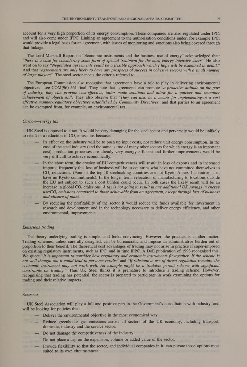 account for a very high proportion of its energy consumption. These companies are also regulated under IPC, and will also come under IPPC. Linking an agreement to the authorisation conditions under, for example IPC, would provide a legal basis for an agreement, with issues of monitoring and sanctions also being covered through that linkage. The Lord Marshall Report on “Economic instruments and the business use of energy” acknowledged that: “there is a case for considering some form of special treatment for the most energy intensive users’. He also went on to say “Negotiated agreements could be a flexible approach which I hope will be examined in detail.” And that “agreements are only likely to have any prospects of success in cohesive sectors with a small number of large players”. The steel sector meets the criteria referred to. The European Commission also recognise that agreements have a role to play in delivering environmental objectives—see COM(96) 561 final. They note that agreements can promote “a proactive attitude on the part of industry, they can provide cost-effective, tailor made solutions and allow for a quicker and smoother achievement of objectives.”. They also observe that “They can also be a means for implementing-in a cost effective manner-regulatory objectives established by Community Directives” and that parties to an agreement can be exempted from, for example, an environmental tax. Carbon—energy tax UK Steel is opposed to a tax. It would be very damaging for the steel sector and perversely would be unlikely to result in a reduction in CO, emissions because: — Its effect on the industry will be to push up input costs, not reduce unit energy consumption. In the case of the steel industry (and the same is true of many other sectors for which energy is an important cost), production processes are already very energy efficient and further improvements would be very difficult to achieve economically. | — In the short term, the erosion of EU competitiveness will result in loss of exports and in increased imports; frequently this loss of business will be to countries who have not committed themselves to CO, reductions. (Four of the top-10 steelmaking countries are not Kyoto Annex 1 countries; i.e., have no Kyoto commitments). In the longer term, relocation of manufacturing to locations outside the EU not subject to such a cost burden could occur. In both cases the likely result will be an increase in global CO, emissions. A tax is not going to result in any additional UK savings in energy use/CO, emissions compared to those achievable from an agreement, except through loss of business and closure of plant. — By reducing the profitability of the sector it would reduce the funds available for investment in research and development and in the technology necessary to deliver energy efficiency, and other environmental, improvements. Emissions trading The theory underlying trading is simple, and looks convincing. However, the practice is another matter. Trading schemes, unless carefully designed, can be bureaucratic and impose an administrative burden out of proportion to their benefit. The theoretical cost advantages of trading may not arise in practice if super-imposed on existing regulatory instruments, such as IPC, and in time IPPC. A DoE publication of 1993 recognised this. We quote “/t is important to consider how regulatory and economic instruments fit together. If the scheme is not well thought out it could lead to perverse results” and “If substantive use of direct regulation remains, the economic instrument may not work well. An example might be a tradable permit scheme with significant constraints on trading.” Thus UK Steel thinks it is premature to introduce a trading scheme. However, recognising that trading has potential, the sector is prepared to participate in work examining the options for trading and their relative impacts. SUMMARY UK Steel Association will play a full and positive part in the Government’s consultation with industry, and will be looking for policies that: — Deliver the environmental objective in the most economical way. — Reduce greenhouse gas emissions across all sectors of the UK economy, including transport, domestic, industry and the service sector. — Do not damage the competitiveness of the industry. — Do not place a cap on the expansion, volume or added value of the sector. — Provide flexibility so that the sector, and individual companies in it, can pursue those options most suited to its own circumstances;