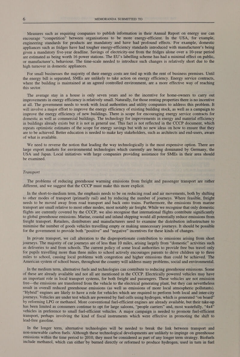  Measures such as requiring companies to publish information in their Annual Report on energy use can encourage “competition” between organisations to be more energy-efficient. In the USA, for example, engineering standards for products are mandatory and have had profound effects. For example, domestic appliances such as fridges have had tougher energy-efficiency standards introduced with manufacturer’s being given a mandatory five-year deadline. Savings of electricity-use from the fridges alone over a 10-year period are estimated as being worth 16 power stations. The EU’s labelling scheme has had a minimal effect on public, or manufacturer’s, behaviour. The time-scale needed to introduce such changes is relatively short due to the high turnover in domestic appliances. For small businesses the majority of their energy costs are tied up with the rent of business premises. Until the energy bill is separated, SMEs are unlikely to take action on energy efficiency. Energy service contracts, where the building is maintained at an agreed controlled environment, are a more effective way of reaching this sector. The average stay in a house is only seven years and so the incentive for home-owners to carry out improvements in energy efficiency is relatively small. Naturally, for those renting properties there is no incentive at all. The government needs to work with local authorities and utility companies to address this problem. It will involve a major effort to improve the energy efficiency of existing building stock, as well as a campaign to improve the energy efficiency of new buildings. There is scope for encouraging energy service contracts for domestic as well as commercial buildings. The technology for improvements in energy and material efficiency in buildings already exists but it is not in general use. This fact is not reflected in the CCCP document, which repeats optimistic estimates of the scope for energy savings but with no new ideas on how to ensure that they are to be achieved. Better education is needed to make key stakeholders, such as architects and end-users, aware of what is available. We need to reverse the notion that leading the way technologically is the most expensive option. There are large export markets for environmental technologies which currently are being dominated by Germany, the USA and Japan. Local initiatives with large companies providing assistance for SMEs in their area should be examined. Transport The problems of reducing greenhouse warming emissions from freight and passenger transport are rather different, and we suggest that the CCCP must make this more explicit. In the short-to-medium term, the emphasis needs to be on reducing road and air movements, both by shifting to other modes of transport (primarily rail) and by reducing the number of journeys. Where feasible, freight needs to be moved away from road transport and back onto trains. Furthermore, the emissions from marine transport are small relative to most other modes, most notably air freight. While we recognise that only domestic flights are currently covered by the CCCP, we also recognise that international flights contribute significantly to global greenhouse emissions. Marine, coastal and inland shipping would all potentially reduce emissions from freight transport. Retailers, distributors and manufacturers need to examine the distribution infrastructure to minimise the number of goods vehicles travelling empty or making unnecessary journeys. It should be possible for the government to provide both “positive” and “negative” incentives for these kinds of changes. In private transport, we call alteration to the disproportionate contribution to emissions arising from short journeys. The majority of car journeys are of less than 10 miles, arising largely from “domestic” activities such as deliveries to and from schools. The current policy of some local authorities to provide free bus travel only for pupils travelling more than three miles to school actively encourages parents to drive children up to three miles to school, causing local problems with congestion and higher emissions than could be achieved. The American system of school buses, throughout the country will address many problems, social and environmental. In the medium term, alternative fuels and technologies can contribute to reducing greenhouse emissions. Some of these are already available and not all are mentioned in the CCCP. Electrically powered vehicles may have an important role in local transport systems, for both freight and passengers. These vehicles are not emission free—the emissions are transferred from the vehicle to the electrical generating plant, but they can nevertheless result in overall reduced greenhouse emissions (as well as emissions of more local atmospheric pollutants). “Hybrid” engines are likely to have a role for vehicles which are required to perform both local and inter-city journeys. Vehicles are under test which are powered by fuel cells using hydrogen, which is generated “‘on board” by reforming LPG or methanol. More conventional fuel-efficient engines are already available, but their take-up has been limited as consumers continue to opt for large saloons, “people carriers” and, most wastefully, “4x4” vehicles in preference to small fuel-efficient vehicles. A major campaign is needed to promote fuel-efficient transport, perhaps involving the kind of fiscal instruments which were effective in promoting the shift to lead-free gasoline. In the longer term, alternative technologies will be needed to break the link between transport and non-renewable carbon fuels. Although these technological developments are unlikely to impinge on greenhouse emissions within the time period to 2010, they must be considered as part of any longer term strategy. Biofuels include methanol, which can either’ by burned directly or reformed to produce hydrogen, used in turn in fuel