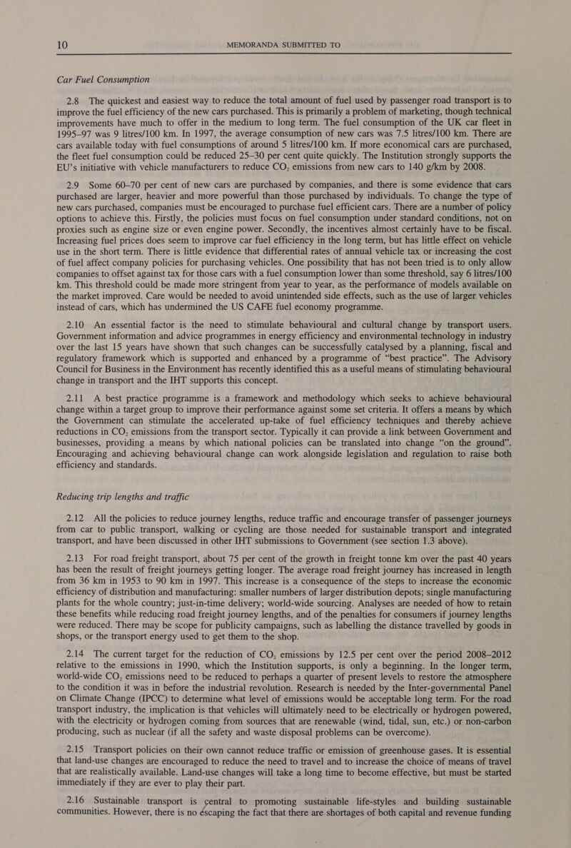  Car Fuel Consumption 2.8 The quickest and easiest way to reduce the total amount of fuel used by passenger road transport is to improve the fuel efficiency of the new cars purchased. This is primarily a problem of marketing, though technical improvements have much to offer in the medium to long term. The fuel consumption of the UK car fleet in 1995-97 was 9 litres/100 km. In 1997, the average consumption of new cars was 7.5 litres/100 km. There are cars available today with fuel consumptions of around 5 litres/100 km. If more economical cars are purchased, the fleet fuel consumption could be reduced 25-30 per cent quite quickly. The Institution strongly supports the EU’s initiative with vehicle manufacturers to reduce CO, emissions from new cars to 140 g/km by 2008. 2.9 Some 60-70 per cent of new cars are purchased by companies, and there is some evidence that cars purchased are larger, heavier and more powerful than those purchased by individuals. To change the type of new cars purchased, companies must be encouraged to purchase fuel efficient cars. There are a number of policy options to achieve this. Firstly, the policies must focus on fuel consumption under standard conditions, not on proxies such as engine size or even engine power. Secondly, the incentives almost certainly have to be fiscal. Increasing fuel prices does seem to improve car fuel efficiency in the long term, but has little effect on vehicle use in the short term. There is little evidence that differential rates of annual vehicle tax or increasing the cost of fuel affect company policies for purchasing vehicles. One possibility that has not been tried is to only allow companies to offset against tax for those cars with a fuel consumption lower than some threshold, say 6 litres/100 km. This threshold could be made more stringent from year to year, as the performance of models available on the market improved. Care would be needed to avoid unintended side effects, such as the use of larger vehicles instead of cars, which has undermined the US CAFE fuel economy programme. 2.10 An essential factor is the need to stimulate behavioural and cultural change by transport users. Government information and advice programmes in energy efficiency and environmental technology in industry over the last 15 years have shown that such changes can be successfully catalysed by a planning, fiscal and regulatory framework which is supported and enhanced by a programme of “best practice”. The Advisory Council for Business in the Environment has recently identified this as a useful means of stimulating behavioural change in transport and the IHT supports this concept. 2.11 A best practice programme is a framework and methodology which seeks to achieve behavioural change within a target group to improve their performance against some set criteria. It offers a means by which the Government can stimulate the accelerated up-take of fuel efficiency techniques and thereby achieve reductions in CO, emissions from the transport sector. Typically it can provide a link between Government and businesses, providing a means by which national policies can be translated into change “on the ground”. Encouraging and achieving behavioural change can work alongside legislation and regulation to raise both efficiency and standards. Reducing trip lengths and traffic 2.12 All the policies to reduce journey lengths, reduce traffic and encourage transfer of passenger journeys from car to public transport, walking or cycling are those needed for sustainable transport and integrated transport, and have been discussed in other IHT submissions to Government (see section 1.3 above). 2.13 For road freight transport, about 75 per cent of the growth in freight tonne km over the past 40 years has been the result of freight journeys getting longer. The average road freight journey has increased in length from 36 km in 1953 to 90 km in 1997. This increase is a consequence of the steps to increase the economic efficiency of distribution and manufacturing: smaller numbers of larger distribution depots; single manufacturing plants for the whole country; just-in-time delivery; world-wide sourcing. Analyses are needed of how to retain these benefits while reducing road freight journey lengths, and of the penalties for consumers if journey lengths were reduced. There may be scope for publicity campaigns, such as labelling the distance travelled by goods in shops, or the transport energy used to get them to the shop. 2.14 The current target for the reduction of CO, emissions by 12.5 per cent over the period 2008-2012 relative to the emissions in 1990, which the Institution supports, is only a beginning. In the longer term, world-wide CO, emissions need to be reduced to perhaps a quarter of present levels to restore the atmosphere to the condition it was in before the industrial revolution. Research is needed by the Inter-governmental Panel on Climate Change (IPCC) to determine what level of emissions would be acceptable long term. For the road transport industry, the implication is that vehicles will ultimately need to be electrically or hydrogen powered, with the electricity or hydrogen coming from sources that are renewable (wind, tidal, sun, etc.) or non-carbon producing, such as nuclear (if all the safety and waste disposal problems can be overcome). 2.15 Transport policies on their own cannot reduce traffic or emission of greenhouse gases. It is essential that land-use changes are encouraged to reduce the need to travel and to increase the choice of means of travel that are realistically available. Land-use changes will take a long time to become effective, but must be started immediately if they are ever to play their part. 2.16 Sustainable transport is ¢entral to promoting sustainable life-styles and building sustainable communities. However, there is no éscaping the fact that there are shortages of both capital and revenue funding