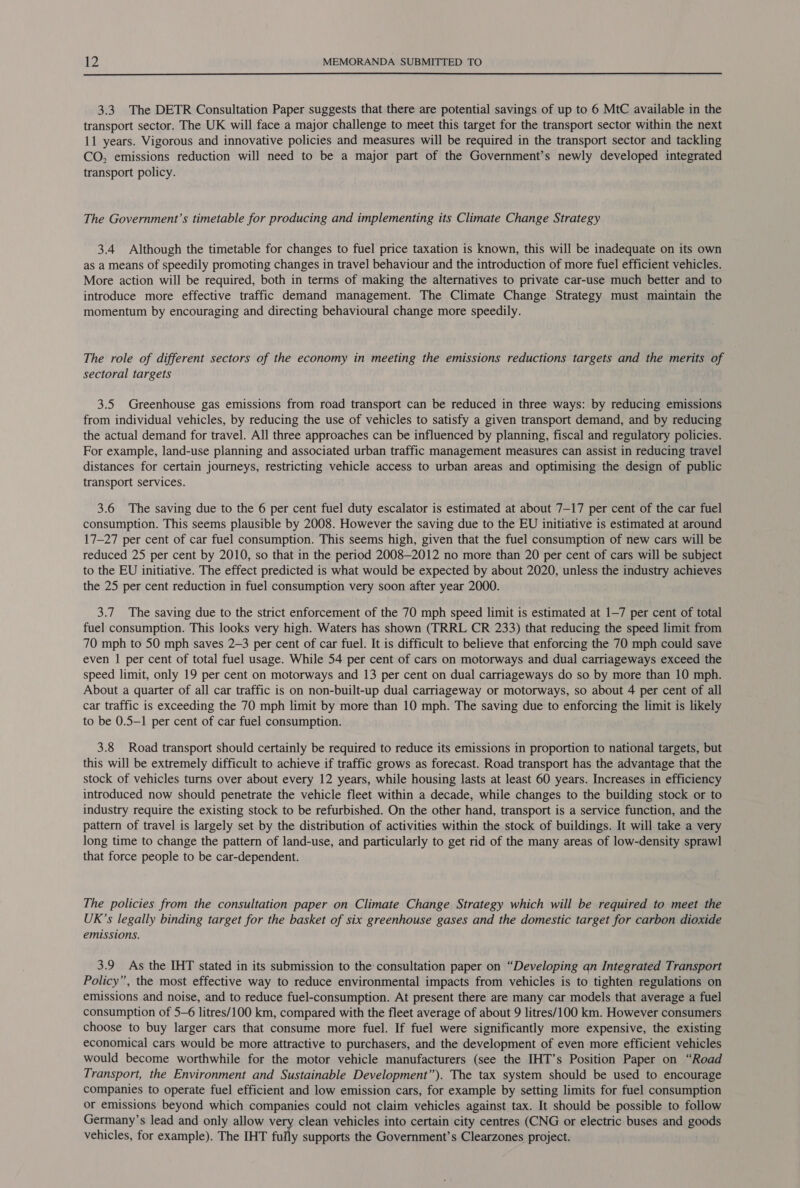  3.3 The DETR Consultation Paper suggests that there are potential savings of up to 6 MtC available in the transport sector. The UK will face a major challenge to meet this target for the transport sector within the next 11 years. Vigorous and innovative policies and measures will be required in the transport sector and tackling CO, emissions reduction will need to be a major part of the Government’s newly developed integrated transport policy. The Government’s timetable for producing and implementing its Climate Change Strategy 3.4 Although the timetable for changes to fuel price taxation is known, this will be inadequate on its own as a means of speedily promoting changes in travel behaviour and the introduction of more fuel efficient vehicles. More action will be required, both in terms of making the alternatives to private car-use much better and to introduce more effective traffic demand management. The Climate Change Strategy must maintain the momentum by encouraging and directing behavioural change more speedily. The role of different sectors of the economy in meeting the emissions reductions targets and the merits of sectoral targets 3.5 Greenhouse gas emissions from road transport can be reduced in three ways: by reducing emissions from individual vehicles, by reducing the use of vehicles to satisfy a given transport demand, and by reducing the actual demand for travel. All three approaches can be influenced by planning, fiscal and regulatory policies. For example, land-use planning and associated urban traffic management measures can assist in reducing travel distances for certain journeys, restricting vehicle access to urban areas and optimising the design of public transport services. 3.6 The saving due to the 6 per cent fuel duty escalator is estimated at about 7-17 per cent of the car fuel consumption. This seems plausible by 2008. However the saving due to the EU initiative is estimated at around 17-27 per cent of car fuel consumption. This seems high, given that the fuel consumption of new cars will be reduced 25 per cent by 2010, so that in the period 2008—2012 no more than 20 per cent of cars will be subject to the EU initiative. The effect predicted is what would be expected by about 2020, unless the industry achieves the 25 per cent reduction in fuel consumption very soon after year 2000. 3.7 The saving due to the strict enforcement of the 70 mph speed limit is estimated at 1-7 per cent of total fuel consumption. This looks very high. Waters has shown (TRRL CR 233) that reducing the speed limit from 70 mph to 50 mph saves 2-3 per cent of car fuel. It is difficult to believe that enforcing the 70 mph could save even | per cent of total fuel usage. While 54 per cent of cars on motorways and dual carriageways exceed the speed limit, only 19 per cent on motorways and 13 per cent on dual carriageways do so by more than 10 mph. About a quarter of all car traffic is on non-built-up dual carriageway or motorways, so about 4 per cent of all car traffic is exceeding the 70 mph limit by more than 10 mph. The saving due to enforcing the limit is likely to be 0.5—1 per cent of car fuel consumption. 3.8 Road transport should certainly be required to reduce its emissions in proportion to national targets, but this will be extremely difficult to achieve if traffic grows as forecast. Road transport has the advantage that the stock of vehicles turns over about every 12 years, while housing lasts at least 60 years. Increases in efficiency introduced now should penetrate the vehicle fleet within a decade, while changes to the building stock or to industry require the existing stock to be refurbished. On the other hand, transport is a service function, and the pattern of travel is largely set by the distribution of activities within the stock of buildings. It will take a very long time to change the pattern of land-use, and particularly to get rid of the many areas of low-density sprawl that force people to be car-dependent. The policies from the consultation paper on Climate Change Strategy which will be required to meet the UK’s legally binding target for the basket of six greenhouse gases and the domestic target for carbon dioxide emissions. 3.9 As the IHT stated in its submission to the consultation paper on “Developing an Integrated Transport Policy”, the most effective way to reduce environmental impacts from vehicles is to tighten regulations on emissions and noise, and to reduce fuel-consumption. At present there are many car models that average a fuel consumption of 5—6 litres/100 km, compared with the fleet average of about 9 litres/100 km. However consumers choose to buy larger cars that consume more fuel. If fuel were significantly more expensive, the existing economical cars would be more attractive to purchasers, and the development of even more efficient vehicles would become worthwhile for the motor vehicle manufacturers (see the IHT’s Position Paper on “Road Transport, the Environment and Sustainable Development”). The tax system should be used to encourage companies to operate fuel efficient and low emission cars, for example by setting limits for fuel consumption or emissions beyond which companies could not claim vehicles against tax. It should be possible to follow Germany’s lead and only allow very. clean vehicles into certain city centres (CNG or electric buses and goods vehicles, for example). The IHT fully supports the Government’s Clearzones project.