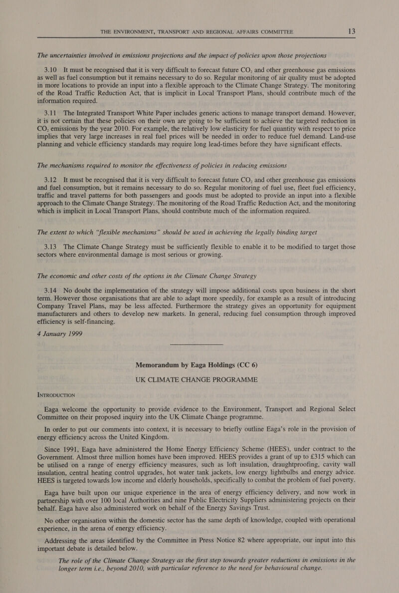 The uncertainties involved in emissions projections and the impact of policies upon those projections 3.10 It must be recognised that it is very difficult to forecast future CO, and other greenhouse gas emissions as well as fuel consumption but it remains necessary to do so. Regular monitoring of air quality must be adopted in more locations to provide an input into a flexible approach to the Climate Change Strategy. The monitoring of the Road Traffic Reduction Act, that is implicit in Local Transport Plans, should contribute much of the information required. 3.11 The Integrated Transport White Paper includes generic actions to manage transport demand. However, it is not certain that these policies on their own are going to be sufficient to achieve the targeted reduction in CO, emissions by the year 2010. For example, the relatively low elasticity for fuel quantity with respect to price implies that very large increases in real fuel prices will be needed in order to reduce fuel demand. Land-use planning and vehicle efficiency standards may require long lead-times before they have significant effects. The mechanisms required to monitor the effectiveness of policies in reducing emissions 3.12 It must be recognised that it is very difficult to forecast future CO, and other greenhouse gas emissions and fuel consumption, but it remains necessary to do so. Regular monitoring of fuel use, fleet fuel efficiency, traffic and travel patterns for both passengers and goods must be adopted to provide an input into a flexible approach to the Climate Change Strategy. The monitoring of the Road Traffic Reduction Act, and the monitoring which is implicit in Local Transport Plans, should contribute much of the information required. The extent to which “flexible mechanisms” should be used in achieving the legally binding target 3.13 The Climate Change Strategy must be sufficiently flexible to enable it to be modified to target those sectors where environmental damage is most serious or growing. The economic and other costs of the options in the Climate Change Strategy 3.14 No doubt the implementation of the strategy will impose additional costs upon business in the short term. However those organisations that are able to adapt more speedily, for example as a result of introducing Company Travel Plans, may be less affected. Furthermore the strategy gives an opportunity for equipment manufacturers and others to develop new markets. In general, reducing fuel consumption through improved efficiency is self-financing. 4 January 1999 Memorandum by Eaga Holdings (CC 6) UK CLIMATE CHANGE PROGRAMME INTRODUCTION Eaga welcome the opportunity to provide evidence to the Environment, Transport and Regional Select Committee on their proposed inquiry into the UK Climate Change programme. In order to put our comments into context, it is necessary to briefly outline Eaga’s role in the provision of energy efficiency across the United Kingdom. Since 1991, Eaga have administered the Home Energy Efficiency Scheme (HEES), under contract to the Government. Almost three million homes have been improved. HEES provides a grant of up to £315 which can be utilised on a range of energy efficiency measures, such as loft insulation, draughtproofing, cavity wall insulation, central heating control upgrades, hot water tank jackets, low energy lightbulbs and energy advice. HEES is targeted towards low income and elderly households, specifically to combat the problem of fuel poverty. Eaga have built upon our unique experience in the area of energy efficiency delivery, and now work in partnership with over 100 local Authorities and nine Public Electricity Suppliers administering projects on their behalf. Eaga have also administered work on behalf of the Energy Savings Trust. No other organisation within the domestic sector has the same depth of knowledge, coupled with operational experience, in the arena of energy efficiency. Addressing the areas identified by the Committee in Press Notice 82 where appropriate, our input into this important debate is detailed below. The role of the Climate Change Strategy as the first step towards greater reductions in emissions in the longer term i.e., beyond 2010, with particular reference to the need for behavioural change.