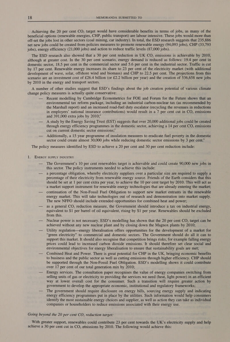  Achieving the 20 per cent CO, target would have considerable benefits in terms of jobs, as many of the beneficial options (renewable energies, CHP, public transport) are labour intensive. These jobs would more than off-set the jobs lost in other sectors (coal mining, car industry). In total, the ESD research suggests that 235,886 net new jobs could be created from policies measures to promote renewable energy (94,093 jobs), CHP (33,793 jobs), energy efficiency (21,000 jobs) and action to reduce traffic levels (87,000 jobs). The ESD research also showed that a 30 per cent reduction in UK CO, emissions is achievable by 2010, although at greater cost. In the 30 per cent scenario, energy demand is reduced as follows: 19.4 per cent in domestic sector, 18.5 per cent in the commercial sector and 5.6 per cent in the industrial sector. Traffic is cut by 17 per cent. Renewable energy increases its share to 23 per cent of the electricity market (with additional development of wave, solar, offshore wind and biomass) and CHP to 22.5 per cent. The projections from this scenario are an investment cost of £26.4 billion (or £2.2 billion per year) and the creation of 536,658 new jobs by 2010 in the energy and transport sectors. A number of other studies suggest that ESD’s findings about the job creation potential of various climate change policy measures is actually quite conservative: — Recent modelling by Cambridge Econometrics for FOE and Forum for the Future shows that an environmental tax reform package, including an industrial carbon-nuclear tax (as recommended by the Marshall report) and an increased road-fuel duty escalator (recycling the revenues in reductions in employers’ national insurance contributions) would result in a 7 per cent cut in CO, emissions and 391,000 extra jobs by 2010;* — A Study by the Energy Saving Trust (EST) suggests that over 20,000 additional jobs could be created through energy efficiency programmes in the domestic sector, achieving a 14 per cent CO, emissions cut on current domestic sector emissions;° — Additionally, a 15 year programme of insulation measures to eradicate fuel poverty in the domestic sector could create almost 30,000 jobs while reducing domestic sector emissions by 3 per cent.° The policy measures identified by ESD to achieve a 20 per cent and 30 per cent reduction include: 1. ENERGY SUPPLY INDUSTRY — The Government’s 10 per cent renewables target is achievable and could create 90,000 new jobs in this sector. The policy instruments needed to achieve this include: — a percentage obligation, whereby electricity suppliers over a particular size are required to supply a percentage of their electricity from renewable energy source. Friends of the Earth considers that this should be set at 1 per cent extra per year, to achieve the 10 per cent target by 2010. This will act as a market support instrument for renewable energy technologies that are already entering the market; — continuation of the Non-Fossil Fuel Obligation to support new market entrants in the renewable energy market. This will take technologies out of research and demonstration into market supply. The new NFFO should include extended opportunities for combined heat and power; — as a general CO, reduction measure, the Government should introduce a tax on industrial energy, equivalent to $1 per barrel of oil equivalent, rising by $1 per year. Renewables should be excluded from this. — Nuclear power is not necessary. ESD’s modelling has shown that the 20 per cent CO, target can be achieved without any new nuclear plant and by closing down the Magnox plants by 2010; — Utility regulation—energy liberalisation offers opportunities for the development of a market for “green electricity” to commercial and domestic sectors. The Government should do all it can to support this market. It should also recognise that competition brings risks, for example falling energy prices could lead to increased carbon dioxide emissions. It should therefore set clear social and environmental objectives for energy liberalisation to ensure that sustainability goals are met; — Combined Heat and Power. There is great potential for CHP in the UK, bringing economic benefits to business and the public sector as well as cutting emissions through higher efficiency. CHP should be supported through the Non-Fossil Fuel Obligation. ESD’s modelling shows it could contribute over 17 per cent of our total generation mix by 2010; — Energy services. The consultation paper recognises the value of energy companies switching from selling units of gas or electricity to providing the services we need (heat, light power) in an efficient way at lower overall cost for the consumer. Such a transition will require greater action by government to develop the appropriate economic, institutional and regulatory frameworks; — The government should require disclosure on energy bills, sourcing energy supply and indicating energy efficiency programmes put in place by the utilities. Such information would help consumers identify the most sustainable energy choices and supplier, as well as action they can take as individual companies or householders to reduce emissions associated with their energy use. Going beyond the 20 per cent CO, reduction target: With greater support, renewables could contribute 23 per cent towards the UK’s electricity supply and help achieve a 30 per cent cut in CO, emissions by 2010. The following would achieve this: