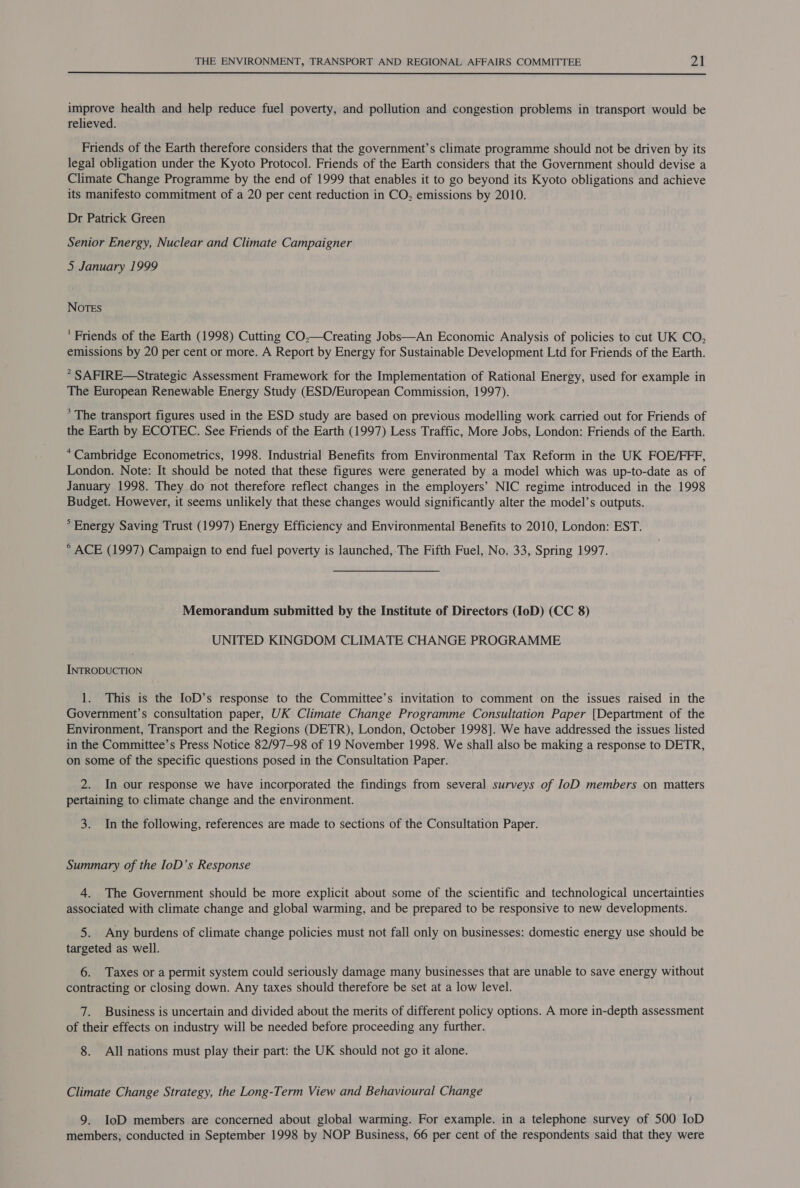  improve health and help reduce fuel poverty, and pollution and congestion problems in transport would be relieved. Friends of the Earth therefore considers that the government’s climate programme should not be driven by its legal obligation under the Kyoto Protocol. Friends of the Earth considers that the Government should devise a Climate Change Programme by the end of 1999 that enables it to go beyond its Kyoto obligations and achieve its manifesto commitment of a 20 per cent reduction in CO, emissions by 2010. Dr Patrick Green Senior Energy, Nuclear and Climate Campaigner 5 January 1999 Notes ' Friends of the Earth (1998) Cutting CO,—Creating Jobs—An Economic Analysis of policies to cut UK CO, emissions by 20 per cent or more. A Report by Energy for Sustainable Development Ltd for Friends of the Earth. * SAFIRE—Strategic Assessment Framework for the Implementation of Rational Energy, used for example in The European Renewable Energy Study (ESD/European Commission, 1997). * The transport figures used in the ESD study are based on previous modelling work carried out for Friends of the Earth by ECOTEC. See Friends of the Earth (1997) Less Traffic, More Jobs, London: Friends of the Earth. *Cambridge Econometrics, 1998. Industrial Benefits from Environmental Tax Reform in the UK FOE/FFF, London. Note: It should be noted that these figures were generated by a model which was up-to-date as of January 1998. They do not therefore reflect changes in the employers’ NIC regime introduced in the 1998 Budget. However, it seems unlikely that these changes would significantly alter the model’s outputs. ° Energy Saving Trust (1997) Energy Efficiency and Environmental Benefits to 2010, London: EST. * ACE (1997) Campaign to end fuel poverty is launched, The Fifth Fuel, No. 33, Spring 1997. Memorandum submitted by the Institute of Directors (IoD) (CC 8) UNITED KINGDOM CLIMATE CHANGE PROGRAMME INTRODUCTION 1. This is the IoD’s response to the Committee’s invitation to comment on the issues raised in the Government’s consultation paper, UK Climate Change Programme Consultation Paper [Department of the Environment, Transport and the Regions (DETR), London, October 1998]. We have addressed the issues listed in the Committee’s Press Notice 82/97—98 of 19 November 1998. We shall also be making a response to DETR, on some of the specific questions posed in the Consultation Paper. 2. In our response we have incorporated the findings from several surveys of IoD members on matters pertaining to climate change and the environment. 3. In the following, references are made to sections of the Consultation Paper. Summary of the IoD’s Response 4. The Government should be more explicit about some of the scientific and technological uncertainties associated with climate change and global warming, and be prepared to be responsive to new developments. 5. Any burdens of climate change policies must not fall only on businesses: domestic energy use should be targeted as well. 6. Taxes or a permit system could seriously damage many businesses that are unable to save energy without contracting or closing down. Any taxes should therefore be set at a low level. 7. Business is uncertain and divided about the merits of different policy options. A more in-depth assessment of their effects on industry will be needed before proceeding any further. 8. All nations must play their part: the UK should not go it alone. Climate Change Strategy, the Long-Term View and Behavioural Change 9. IoD members are concerned about global warming. For example. in a telephone survey of 500 IoD members; conducted in September 1998 by NOP Business, 66 per cent of the respondents said that they were