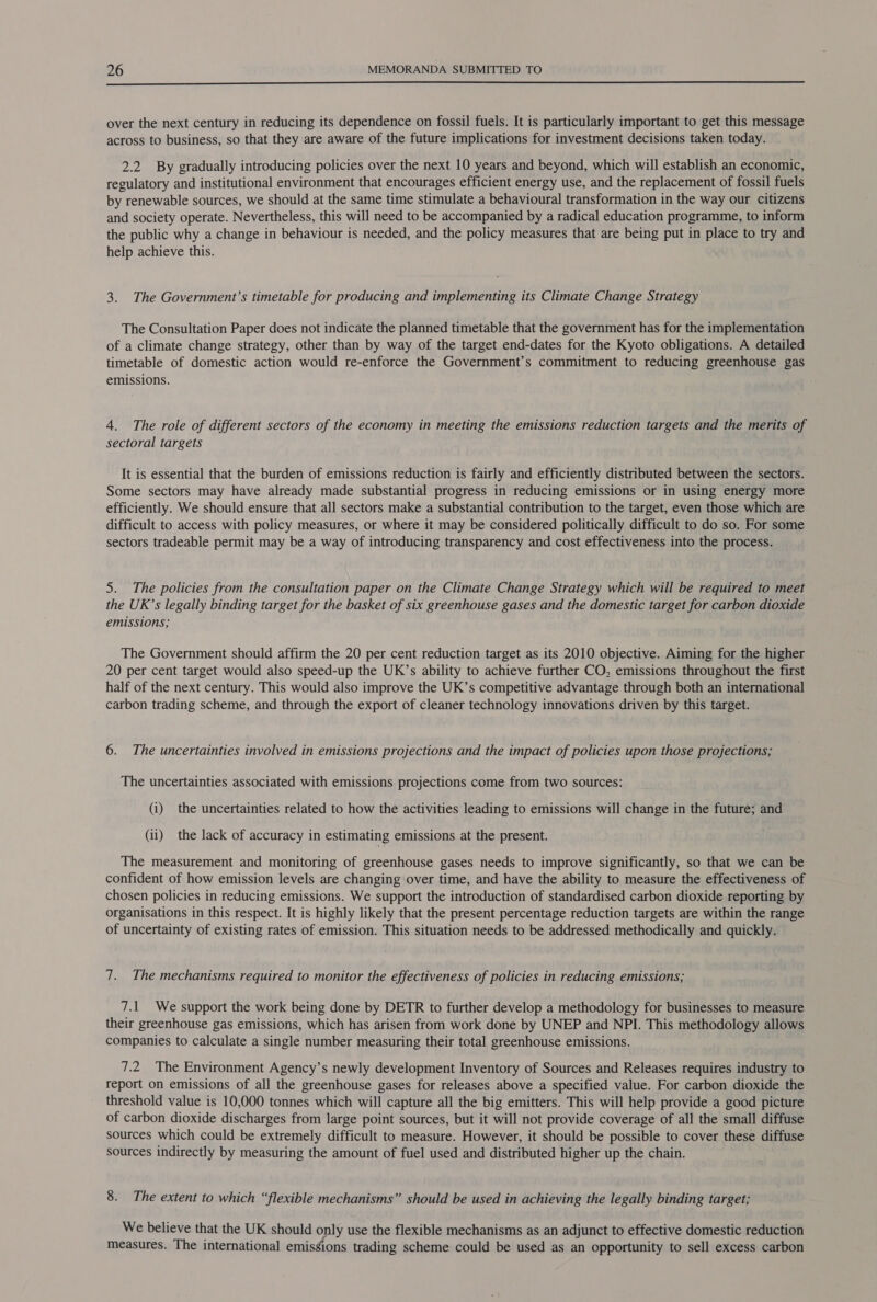  over the next century in reducing its dependence on fossil fuels. It is particularly important to get this message across to business, so that they are aware of the future implications for investment decisions taken today. 2.2 By gradually introducing policies over the next 10 years and beyond, which will establish an economic, regulatory and institutional environment that encourages efficient energy use, and the replacement of fossil fuels by renewable sources, we should at the same time stimulate a behavioural transformation in the way our citizens and society operate. Nevertheless, this will need to be accompanied by a radical education programme, to inform the public why a change in behaviour is needed, and the policy measures that are being put in place to try and help achieve this. 3. The Government’s timetable for producing and implementing its Climate Change Strategy The Consultation Paper does not indicate the planned timetable that the government has for the implementation of a climate change strategy, other than by way of the target end-dates for the Kyoto obligations. A detailed timetable of domestic action would re-enforce the Government’s commitment to reducing greenhouse gas emissions. 4. The role of different sectors of the economy in meeting the emissions reduction targets and the merits of sectoral targets It is essential that the burden of emissions reduction is fairly and efficiently distributed between the sectors. Some sectors may have already made substantial progress in reducing emissions or in using energy more efficiently. We should ensure that all sectors make a substantial contribution to the target, even those which are difficult to access with policy measures, or where it may be considered politically difficult to do so. For some sectors tradeable permit may be a way of introducing transparency and cost effectiveness into the process. 5. The policies from the consultation paper on the Climate Change Strategy which will be required to meet the UK’s legally binding target for the basket of six greenhouse gases and the domestic target for carbon dioxide emissions; The Government should affirm the 20 per cent reduction target as its 2010 objective. Aiming for the higher 20 per cent target would also speed-up the UK’s ability to achieve further CO, emissions throughout the first half of the next century. This would also improve the UK’s competitive advantage through both an international carbon trading scheme, and through the export of cleaner technology innovations driven by this target. 6. The uncertainties involved in emissions projections and the impact of policies upon those projections; The uncertainties associated with emissions projections come from two sources: (i) the uncertainties related to how the activities leading to emissions will change in the future; and (ii) the lack of accuracy in estimating emissions at the present. The measurement and monitoring of greenhouse gases needs to improve significantly, so that we can be confident of how emission levels are changing over time, and have the ability to measure the effectiveness of chosen policies in reducing emissions. We support the introduction of standardised carbon dioxide reporting by organisations in this respect. It is highly likely that the present percentage reduction targets are within the range of uncertainty of existing rates of emission. This situation needs to be addressed methodically and quickly. 7. The mechanisms required to monitor the effectiveness of policies in reducing emissions; 7.1 We support the work being done by DETR to further develop a methodology for businesses to measure their greenhouse gas emissions, which has arisen from work done by UNEP and NPI. This methodology allows companies to calculate a single number measuring their total greenhouse emissions. 7.2 The Environment Agency’s newly development Inventory of Sources and Releases requires industry to report on emissions of all the greenhouse gases for releases above a specified value. For carbon dioxide the threshold value is 10,000 tonnes which will capture all the big emitters. This will help provide a good picture of carbon dioxide discharges from large point sources, but it will not provide coverage of all the small diffuse sources which could be extremely difficult to measure. However, it should be possible to cover these diffuse sources indirectly by measuring the amount of fuel used and distributed higher up the chain. 8. The extent to which “flexible mechanisms” should be used in achieving the legally binding target; We believe that the UK should only use the flexible mechanisms as an adjunct to effective domestic reduction measures. The international emis¢ions trading scheme could be used as an opportunity to sell excess carbon