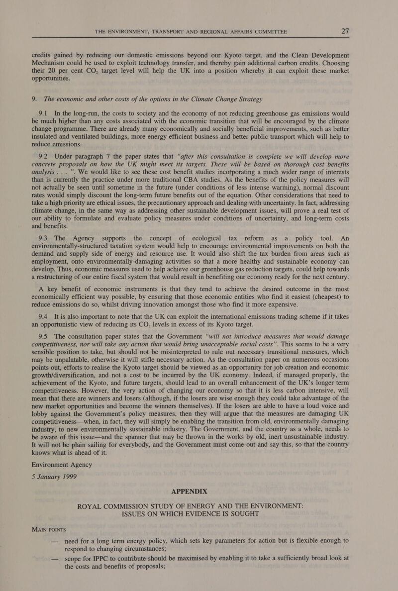 credits gained by reducing our domestic emissions beyond our Kyoto target, and the Clean Development Mechanism could be used to exploit technology transfer, and thereby gain additional carbon credits. Choosing their 20 per cent CO, target level will help the UK into a position whereby it can exploit these market opportunities. 9. The economic and other costs of the options in the Climate Change Strategy 9.1 In the long-run, the costs to society and the economy of not reducing greenhouse gas emissions would be much higher than any costs associated with the economic transition that will be encouraged by the climate change programme. There are already many economically and socially beneficial improvements, such as better insulated and ventilated buildings, more energy efficient business and better public transport which will help to reduce emissions. 9.2 Under paragraph 7 the paper states that “after this consultation is complete we will develop more concrete proposals on how the UK might meet its targets. These will be based on thorough cost benefits analysis ... ”. We would like to see these cost benefit studies incotporating a much wider range of interests than is currently the practice under more traditional CBA studies. As the benefits of the policy measures will not actually be seen until sometime in the future (under conditions of less intense warming), normal discount rates would simply discount the long-term future benefits out of the equation. Other considerations that need to take a high priority are ethical issues, the precautionary approach and dealing with uncertainty. In fact, addressing climate change, in the same way as addressing other sustainable development issues, will prove a real test of our ability to formulate and evaluate policy measures under conditions of uncertainty, and long-term costs and benefits. 9.3. The Agency supports the concept of ecological tax reform as a policy tool. An environmentally-structured taxation system would help to encourage environmental improvements on both the demand and supply side of energy and resource use. It would also shift the tax burden from areas such as employment, onto environmentally-damaging activities so that a more healthy and sustainable economy can develop. Thus, economic measures used to help achieve our greenhouse gas reduction targets, could help towards a restructuring of our entire fiscal system that would result in benefiting our economy ready for the next century. A key benefit of economic instruments is that they tend to achieve the desired outcome in the most economically efficient way possible, by ensuring that those economic entities who find it easiest (cheapest) to reduce emissions do so, whilst driving innovation amongst those who find it more expensive. 9.4 It is also important to note that the UK can exploit the international emissions trading scheme if it takes an opportunistic view of reducing its CO, levels in excess of its Kyoto target. 9.5 The consultation paper states that the Government “will not introduce measures that would damage competitiveness, nor will take any action that would bring unacceptable social costs”. This seems to be a very sensible position to take, but should not be misinterpreted to rule out necessary transitional measures, which may be unpalatable, otherwise it will stifle necessary action. As the consultation paper on numerous occasions points out, efforts to realise the Kyoto target should be viewed as an opportunity for job creation and economic growth/diversification, and not a cost to be incurred by the UK economy. Indeed, if managed properly, the achievement of the Kyoto, and future targets, should lead to an overall enhancement of the UK’s longer term competitiveness. However, the very action of changing our economy so that it is less carbon intensive, will mean that there are winners and losers (although, if the losers are wise enough they could take advantage of the new market opportunities and become the winners themselves). If the losers are able to have a loud voice and lobby against the Government’s policy measures, then they will argue that the measures are damaging UK competitiveness—when, in fact, they will simply be enabling the transition from old, environmentally damaging industry, to new environmentally sustainable industry. The Government, and the country as a whole, needs to be aware of this issue—and the spanner that may be thrown in the works by old, inert unsustainable industry. It will not be plain sailing for everybody, and the Government must come out and say this, so that the country knows what is ahead of it. Environment Agency 5 January 1999 APPENDIX ROYAL COMMISSION STUDY OF ENERGY AND THE ENVIRONMENT: ISSUES ON WHICH EVIDENCE IS SOUGHT MAIN POINTS — need for a long term energy policy, which sets key parameters for action but is flexible enough to respond to changing circumstances; — _ scope for IPPC to contribute should be maximised by enabling it to take a sufficiently broad look at the costs and benefits of proposals;