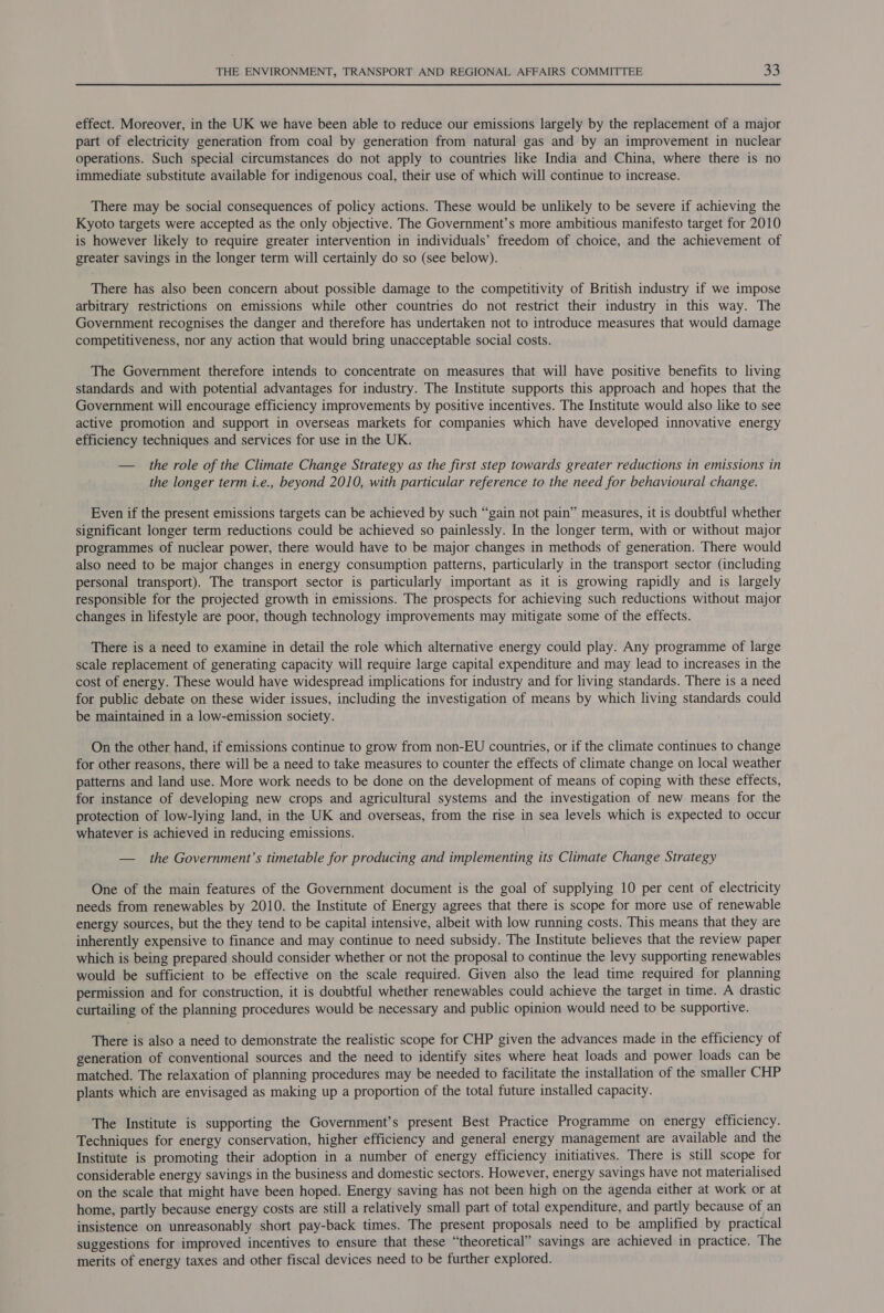 effect. Moreover, in the UK we have been able to reduce our emissions largely by the replacement of a major part of electricity generation from coal by generation from natural gas and by an improvement in nuclear operations. Such special circumstances do not apply to countries like India and China, where there is no immediate substitute available for indigenous coal, their use of which will continue to increase. There may be social consequences of policy actions. These would be unlikely to be severe if achieving the Kyoto targets were accepted as the only objective. The Government’s more ambitious manifesto target for 2010 is however likely to require greater intervention in individuals’ freedom of choice, and the achievement of greater savings in the longer term will certainly do so (see below). There has also been concern about possible damage to the competitivity of British industry if we impose arbitrary restrictions on emissions while other countries do not restrict their industry in this way. The Government recognises the danger and therefore has undertaken not to introduce measures that would damage competitiveness, nor any action that would bring unacceptable social costs. The Government therefore intends to concentrate on measures that will have positive benefits to living standards and with potential advantages for industry. The Institute supports this approach and hopes that the Government will encourage efficiency improvements by positive incentives. The Institute would also like to see active promotion and support in overseas markets for companies which have developed innovative energy efficiency techniques and services for use in the UK. — the role of the Climate Change Strategy as the first step towards greater reductions in emissions in the longer term i.e., beyond 2010, with particular reference to the need for behavioural change. Even if the present emissions targets can be achieved by such “gain not pain” measures, it is doubtful whether significant longer term reductions could be achieved so painlessly. In the longer term, with or without major programmes of nuclear power, there would have to be major changes in methods of generation. There would also need to be major changes in energy consumption patterns, particularly in the transport sector (including personal transport). The transport sector is particularly important as it is growing rapidly and is largely responsible for the projected growth in emissions. The prospects for achieving such reductions without major changes in lifestyle are poor, though technology improvements may mitigate some of the effects. There is a need to examine in detail the role which alternative energy could play. Any programme of large scale replacement of generating capacity will require large capital expenditure and may lead to increases in the cost of energy. These would have widespread implications for industry and for living standards. There is a need for public debate on these wider issues, including the investigation of means by which living standards could be maintained in a low-emission society. On the other hand, if emissions continue to grow from non-EU countries, or if the climate continues to change for other reasons, there will be a need to take measures to counter the effects of climate change on local weather patterns and land use. More work needs to be done on the development of means of coping with these effects, for instance of developing new crops and agricultural systems and the investigation of new means for the protection of low-lying land, in the UK and overseas, from the rise in sea levels which is expected to occur whatever is achieved in reducing emissions. — the Government's timetable for producing and implementing its Climate Change Strategy One of the main features of the Government document is the goal of supplying 10 per cent of electricity needs from renewables by 2010. the Institute of Energy agrees that there is scope for more use of renewable energy sources, but the they tend to be capital intensive, albeit with low running costs. This means that they are inherently expensive to finance and may continue to need subsidy. The Institute believes that the review paper which is being prepared should consider whether or not the proposal to continue the levy supporting renewables would be sufficient to be effective on the scale required. Given also the lead time required for planning permission and for construction, it is doubtful whether renewables could achieve the target in time. A drastic curtailing of the planning procedures would be necessary and public opinion would need to be supportive. There is also a need to demonstrate the realistic scope for CHP given the advances made in the efficiency of generation of conventional sources and the need to identify sites where heat loads and power loads can be matched. The relaxation of planning procedures may be needed to facilitate the installation of the smaller CHP plants which are envisaged as making up a proportion of the total future installed capacity. The Institute is supporting the Government’s present Best Practice Programme on energy efficiency. Techniques for energy conservation, higher efficiency and general energy management are available and the Institute is promoting their adoption in a number of energy efficiency initiatives. There is still scope for considerable energy savings in the business and domestic sectors. However, energy savings have not materialised on the scale that might have been hoped. Energy saving has not been high on the agenda either at work or at home, partly because energy costs are still a relatively small part of total expenditure, and partly because of an insistence on unreasonably short pay-back times. The present proposals need to be amplified by practical suggestions for improved incentives to ensure that these “theoretical” savings are achieved in practice. The merits of energy taxes and other fiscal devices need to be further explored.